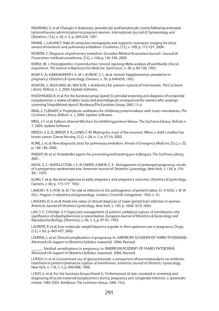 291
KADANALI, S. et al. Changes in leukocyte, granulocyte and lymphocyte counts following antenatal
betamethasone administration to pregnant women. International Journal of Gynaecology and
Obstetrics, [S.l.], v. 58, n. 3, p. 269-274, 1997.
KANNE, J.; LALANI, T. Role of computed tomography and magnetic resonance imaging for deep
venous thrombosis and pulmonary embolism. Circulation, [S.l.], v. 109, p. 115-121, 2004.
KEARON, C. Diagnosis of pulmonary embolism. Canadian Medical Association Journal= Journal de
l’Association médicale canadienne, [S.l.], v. 168, p. 183-194, 2003.
KEIRSE, M. J. Prostaglandins in preinduction cervical ripening: Meta-analysis of worldwide clinical
experience. The Journal of Reproductive Medicine, Saint Louis, v. 38, p. 89-100, 1993.
KEMP, E. A.; HAKENEWERTH, A. M.; LAURENT, S. L. et al. Human Pappilomavirus prevalence in
pregnancy. Obstetrics  Gynecology, Danvers, v. 79, p. 649-656, 1992.
KENYON, S.; BOULVAIN, M.; NEILSON, J. Antibiotics for preterm rupture of membranes. The Cochrane
Library, Oxford, n. 2, 2005. Update Software.
KHOSHNOOD, B. et al. For the Eurotoxo group (panel 3): prenatal screening and diagnosis of congenital
toxoplasmosis: a review of safety issues and psychological consequences for women who undergo
screening [Unpublished report]. Bordeaux:The Eurotoxo Group, 2005. 15 p.
KING, J.; FLENADY, V. Prophylactic antibiotics for inhibiting preterm labour with intact membranes. The
Cochrane Library, Oxford, n. 1, 2004. Update Software.
KING, J. F et al. Calcium channel blockers for inhibiting preterm labour. The Cochrane Library, Oxford, n.
1, 2004. Update Software.
KIRSCH, S. E. D.; BRADT, P. A.; LEWIS, F. M. Making the most of the moment. When a child’s mother has
breast cancer. Cancer Nursing, [S.l.], v. 26, n. 1, p. 47-54, 2003.
KLINE, J. et al. New diagnostic tests for pulmonary embolism. Annals of Emergency Medicine, [S.l.], v. 35,
p. 168-180, 2000.
KNIGHT, M. et al. Antiplatelet agents for preventing and treating pre-eclâmpsia. The Cochrane Library,
2001.
KNOX, G. E.; HUDDLESTON, J. F.; FLOWERS JUNIOR, C. E. Management of prolonged pregnancy: results
of a prospective randomized trial. American Journal of Obstetrics Gynecology, New York, v. 134, p. 376-
381, 1979.
KURKI, T. et al. Bacterial vaginosis in early pregnancy and pregnancy outcome. Obstetrics  Gynecology,
Danvers, v. 80, p. 173-177, 1992.
LAMONT, R. F.; FISK, N. M. The role of infection in the pathogenesis of preterm labor. In: STUDD, J. W. W
(Ed.). Progress in obstetrics and gynecology. London: Churchill Livingstone, 1993. v. 10.
LANDERS, D. V. et al. Predictive value of clinical diagnosis of lower genital tract infection in women.
American Journal of Obstetrics Gynecology, New York, v. 190, p. 1004-1010, 2004.
LAO, T. T.; CHEUNG, V. Y. Expectant management of preterm prelabour rupture of membranes--the
significance of oligohydramnios at presentation. European Journal of Obstetrics  Gynecology and
Reproductive Biology, [Shannon], v. 48, n. 2, p. 87-91, 1993.
LAURENT, P. et al. Low molecular weight heparins: a guide to their optimum use in pregnancy. Drugs,
[S.l.], v. 62, p. 463-477, 2002.
LEEMAN, L. et al. Clinical complications in pregnancy. In: AMERICAN ACADEMY OF FAMILY PHYSICIANS.
Advanced Life Support in Obstetrics Syllabus. Leawood, 2006. Revised.
______. Medical complications in pregnancy. In: AMERICAN ACADEMY OF FAMILY PHYSICIANS.
Advanced Life Support in Obstetrics Syllabus. Leawood, 2006. Revised.
LEITICH, H. et al. Concomitant use of glucocorticoids: a comparison of two metaanalysis on antibiotic
treatment in preterm premature rupture of membranes. American Journal of Obstetrics Gynecology,
New York, v. 178, n. 5, p. 899-908, 1998.
LEROY, V. et al. For the Eurotoxo Group (Panel 3). Performances of tests involved in screening and
diagnosing of acute maternal toxoplasmosis during pregnancy and congenital infection: a systematic
review, 1985-2005. Bordeaux: The Eurotoxo Group, 2006. 74 p.
 