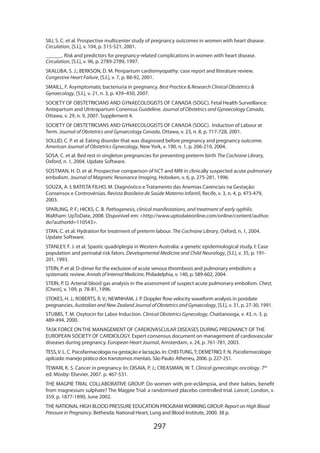 297
SIU, S. C. et al. Prospective multicenter study of pregnancy outcomes in women with heart disease.
Circulation, [S.l.], v. 104, p. 515-521, 2001.
______. Risk and predictors for pregnancy-related complications in women with heart disease.
Circulation, [S.l.], v. 96, p. 2789-2789, 1997.
SKALUBA, S. J.; BERKSON, D. M. Peripartum cardiomyopathy: case report and literature review.
Congestive Heart Failure, [S.l.], v. 7, p. 88-92, 2001.
SMAILL, F. Asymptomatic bacteriuria in pregnancy. Best Practice  Research Clinical Obstetrics 
Gynaecology, [S.l.], v. 21, n. 3, p. 439–450, 2007.
SOCIETY OF OBSTETRICIANS AND GYNAECOLOGISTS OF CANADA (SOGC). Fetal Health Surveillance:
Antepartum and UIntrapartum Conensus Guideline. Journal of Obstetrics and Gynaecology Canada,
Ottawa, v. 29, n. 9, 2007. Supplement 4.
SOCIETY OF OBSTETRICIANS AND GYNAECOLOGISTS OF CANADA (SOGC). Induction of Labour at
Term. Journal of Obstetrics and Gynaecology Canada, Ottawa, v. 23, n. 8, p. 717-728, 2001.
SOLLID, C. P. et al. Eating disorder that was diagnosed before pregnancy and pregnancy outcome.
American Journal of Obstetrics Gynecology, New York, v. 190, n. 1, p. 206-210, 2004.
SOSA, C. et al. Bed rest in singleton pregnancies for preventing preterm birth The Cochrane Library,
Oxford, n. 1, 2004. Update Software.
SOSTMAN, H. D. et al. Prospective comparison of hCT and MRI in clinically suspected acute pulmonary
embolism. Journal of Magnetic Resonance Imaging, Hoboken, v. 6, p. 275-281, 1996.
SOUZA, A. I; BATISTA FILHO, M. Diagnóstico e Tratamento das Anemias Carenciais na Gestação:
Consensos e Controvérsias. Revista Brasileira de Saúde Materno Infantil, Recife, v. 3, n. 4, p. 473-479,
2003.
SPARLING, P. F.; HICKS, C. B. Pathogenesis, clinical manifestations, and treatment of early syphilis.
Waltham: UpToDate, 2008. Disponível em: http://www.uptodateonline.com/online/content/author.
do?authorId=110543.
STAN, C. et al. Hydration for treatment of preterm labour. The Cochrane Library, Oxford, n. 1, 2004.
Update Software.
STANLEY, F. J. et al. Spastic quadriplegia in Western Australia: a genetic epidemiological study. I: Case
population and perinatal risk fators. Developmental Medicine and Child Neurology, [S.l.], v. 35, p. 191-
201, 1993.
STEIN, P. et al. D-dimer for the exclusion of acute venous thrombosis and pulmonary embolism: a
systematic review. Annals of Internal Medicine, Philadelphia, v. 140, p. 589-602, 2004.
STEIN, P. D. Arterial blood gas analysis in the assessment of suspect acute pulmonary embolism. Chest,
[Chest], v. 109, p. 78-81, 1996.
STOKES, H. J.; ROBERTS, R. V.; NEWNHAM, J. P. Doppler flow velocity waveform analysis in postdate
pregnancies. Australian and New Zealand Journal of Obstetrics and Gynaecology, [S.l.], v. 31, p. 27-30, 1991.
STUBBS, T. M. Oxytocin for Labor Induction. Clinical Obstetrics Gynecology, Chattanooga, v. 43, n. 3, p.
489-494, 2000.
TASK FORCE ON THE MANAGEMENT OF CARDIOVASCULAR DISEASES DURING PREGNANCY OF THE
EUROPEAN SOCIETY OF CARDIOLOGY. Expert consensus document on management of cardiovascular
diseases during pregnancy. European Heart Journal, Amsterdam, v. 24, p. 761-781, 2003.
TESS,V. L. C. Psicofarmacologia na gestação e lactação. In: CHEI-TUNG,T; DEMETRIO, F. N. Psicofarmacologia
aplicada: manejo prático dos transtornos mentais. São Paulo: Atheneu, 2006. p. 227-251.
TEWARI, K. S. Cancer in pregnancy. In: DISAIA, P. J.; CREASMAN, W. T. Clinical gynecologic oncology. 7th
ed. Mosby: Elsevier, 2007. p. 467-531.
THE MAGPIE TRIAL COLLABORATIVE GROUP. Do women with pre-eclâmpsia, and their babies, benefit
from magnesium sulphate? The Magpie Trial: a randomised placebo controlled trial. Lancet, London, v.
359, p. 1877-1890, June 2002.
THE NATIONAL HIGH BLOOD PRESSURE EDUCATION PROGRAM WORKING GROUP. Report on High Blood
Pressure in Pregnancy. Bethesda: National Heart, Lung and Blood Institute, 2000. 38 p.
 