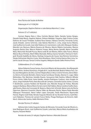 301
EQUIPE DE ELABORAÇÃO
Área Técnica de Saúde da Mulher
Elaboração 4ª e 5ª EDIÇÃO
Organização: Daphne Rattner e João Batista Marinho C. Lima
Autores (3ª a 5ª edições):
Carmen Regina Nery e Silva, Coríntio Mariani Neto, Daniela Santos Borges,
Daniela Vidal Massa, Daphne Rattner, Dirlene Mafalda I Siqueira, Egle Cristina Couto,
Etelvino de Souza Trindade, Eudóxia Rosa Dantas, Fabiana Sanches, Fernanda Surita,
Jacob Arkader, Janine Schirmer, João Batista Marinho C. Lima, Jorge Eurico Ribeiro,
José Guilherme Cecatti, José JúlioTedesco (in memoriam), Leila John Marques SteidLe,
Marcelo Luís Nomura, Márcia Rovena de Oliveira, Márcio Ribeiro Guimarães, Marcos
Augusto Bastos Dias, Marcos Roberto Ymayo, Maria Benita Spinelli, Maria Carmelita
Maia, Maria Inês Rosselli Puccia, Maria Leide W. de Oliveira, Mário Júlio Franco, Marisa
Márcia Mussi-Pinhata, Marli Villela Mamede, Melissa Garcia Tamelini, Patrícia B. Hoch-
graf, Ricardo Gadelha de Abreu, Rodrigo Cerqueira de Souza, Sara Romera Sorrentino,
Sérgio Hofmeister Martins-Costa, Silvia Brasiliano, Silvia Cristina Vianna Silva Lima, Su-
zanne Jacob Serruya, Tereza Cristina Segatto, Walquíria Quida Salles Pereira Primo
Colaboradores (3ª a 5ª edições):
Adson Roberto França Santos, Ana Lúcia Ribeiro deVasconcelos, Ana Margareth
Gomes Alves, Andrea Domanico, Angela de A. Jacob Reichelt, Beatriz Helena Tess, Car-
los José Mangabeira da Silva, Carmen Regina Nery e Silva, Cristine Ferreira, Denis Ribei-
ro, Dennis Armando Bertolini, Elaine Sanae Sumikawa Tanaka, Eleonor G. Lago, Fábio
Moherdaui, Flor Martinez, Geraldo Duarte, Gessyanne Vale Paulino, Gilberto Alfredo
Pucca Júnior, Gilda Porta, Ivana Varella, Janaína Rodrigues Cardoso, Joice Aragão de
Jesus, Jorge Andrade Pinto, Katia Biscuola de Campos, Leonardo Guirao Júnior, Luciana
F. Bordinoski, Luciana Teodoro de Rezende Lara, Marcelo Araújo de Freitas, Marcelo
Joaquim Barbosa, Márcia Maria Ferrairo Janini Dal Fabbro, Maria Carolina Coelho Quix-
adá Pereira, Maria da Conceição M. Bezerra, Maria Inês Schmidt, Maria Lúcia da Rocha
Operman, Marinice Coutinho, Marisa Telles de Menezes Rocha, Naiara Paola Macedo
Velásquez Thomazoni, Neiva Sellan Lopes Gonçales, Paola Marchesini, Raymundo
Paraná, Regina Coeli Viola, Renato Augusto Moreira de Sá, Ricardo Fescina, Sueli Mas-
sumi Nakatani, Thereza de Lamare Franco Netto, Thiago Rodrigues de Amorim, Vald-
iléa G. Veloso dos Santos, Valdir Monteiro Pinto
Revisão Técnica (5ª edição):
Adriana Ueti, Carlos Augusto Santos de Menezes, Fernando Cesar de Oliveira Jr.,
Ione Rodrigues Brum, José Guilherme Cecatti, Leila Katz, Márcia Maria Auxiliadora de
Aquino, Rosiane Mattar
Revisão do texto (5ª edição): Daphne Rattner e Marcella Distrutti
 