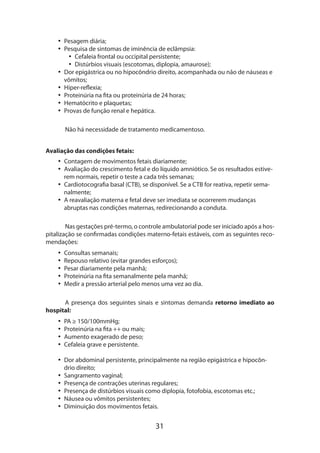 31
•• Pesagem diária;
•• Pesquisa de sintomas de iminência de eclâmpsia:
•• Cefaleia frontal ou occipital persistente;
•• Distúrbios visuais (escotomas, diplopia, amaurose);
•• Dor epigástrica ou no hipocôndrio direito, acompanhada ou não de náuseas e
vômitos;
•• Hiper-reflexia;
•• Proteinúria na fita ou proteinúria de 24 horas;
•• Hematócrito e plaquetas;
•• Provas de função renal e hepática.
Não há necessidade de tratamento medicamentoso.
Avaliação das condições fetais:
•• Contagem de movimentos fetais diariamente;
•• Avaliação do crescimento fetal e do líquido amniótico. Se os resultados estive-
rem normais, repetir o teste a cada três semanas;
•• Cardiotocografia basal (CTB), se disponível. Se a CTB for reativa, repetir sema-
nalmente;
•• A reavaliação materna e fetal deve ser imediata se ocorrerem mudanças
abruptas nas condições maternas, redirecionando a conduta.
Nas gestações pré-termo, o controle ambulatorial pode ser iniciado após a hos-
pitalização se confirmadas condições materno-fetais estáveis, com as seguintes reco-
mendações:
•• Consultas semanais;
•• Repouso relativo (evitar grandes esforços);
•• Pesar diariamente pela manhã;
•• Proteinúria na fita semanalmente pela manhã;
•• Medir a pressão arterial pelo menos uma vez ao dia.
A presença dos seguintes sinais e sintomas demanda retorno imediato ao
hospital:
•• PA ≥ 150/100mmHg;
•• Proteinúria na fita ++ ou mais;
•• Aumento exagerado de peso;
•• Cefaleia grave e persistente.
•• Dor abdominal persistente, principalmente na região epigástrica e hipocôn-
drio direito;
•• Sangramento vaginal;
•• Presença de contrações uterinas regulares;
•• Presença de distúrbios visuais como diplopia, fotofobia, escotomas etc.;
•• Náusea ou vômitos persistentes;
•• Diminuição dos movimentos fetais.
 
