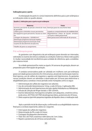 32
Indicações para o parto
A antecipação do parto é o único tratamento definitivo para a pré-eclâmpsia e
as indicações estão no quadro abaixo:
Quadro 2. Indicações para o parto na pré-eclâmpsia
Maternas Fetais
Aumento persistente da pressão arterial até níveis
de gravidade.
Restrição grave do crescimento fetal.
Cefaleia grave e distúrbios visuais persistentes. Suspeita ou comprometimento da vitalidade fetal.
Dor epigástrica grave persistente, náuseas ou vômi-
tos.
Oligohidrâmnio (Índice de líquido amniótico
<p10 para a idade gestacional).
Contagem de plaquetas <100.000/mm3
. Idade gestacional confirmada de 40 semanas.
Deterioração progressiva da função hepática.
Deterioração progressiva da função renal.
Suspeita de descolamento de placenta.
Trabalho de parto ou sangramento .
Pré-eclâmpsia grave
As gestantes com diagnóstico de pré-eclâmpsia grave deverão ser internadas,
solicitados os exames de rotina e avaliadas as condições maternas e fetais (vide quadro
3). Avaliar necessidade de transferência para unidade de referência, após a estabiliza-
ção materna inicial.
Se a idade gestacional for maior ou igual a 34 semanas de gestação, devem ser
preparadas para interrupção da gestação.
A conduta conservadora pode ser adotada em mulheres com pré-eclâmpsia
gravecomidadegestacionalentre24e33:6semanas,atravésdemonitoraçãomaterno-
fetal rigorosa, uso de sulfato de magnésio e agentes anti-hipertensivos. As gestantes
nessas condições devem ser admitidas e observadas por 24 horas para determinar a
elegibilidade para a conduta e nesse período serão manejadas como se segue:
•• Administração de sulfato de magnésio (ver adiante);
•• Uso de corticoide (betametasona 12mg, a cada 24 horas, 2 aplicações IM);
•• Administração de anti-hipertensivos de ação rápida (Hidralazina ou Nifedipina);
•• Infusão de solução de Ringer lactato a 100-125ml/h;
•• Exames laboratoriais: hemograma completo com plaquetas, creatinina sérica,
ácido úrico, AST/TGO, ALT/TGP, desidrogenase lática, proteinúria de 24 horas;
•• Dieta suspensa (permitir pequenas ingestões de líquidos claros e medicação oral).
Após o período inicial de observação, confirmando-se a elegibilidade materno-
fetal para a conduta expectante, adota-se o seguinte:
•• Interrupção do sulfato de magnésio;
•• Determinação da PA a cada 4-6 horas;
•• Contagem de plaquetas diariamente;
•• TGO/ AST, ALT/TGP, creatinina e bilirrubina de 2 em 2 dias;
•• Repetir a proteinúria de 24 horas semanalmente;
 