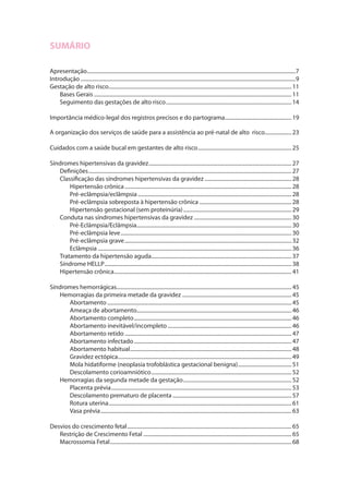 SUMÁRIO
Apresentação.............................................................................................................................................................7
Introdução..................................................................................................................................................................9
Gestação de alto risco..........................................................................................................................................11
Bases Gerais.....................................................................................................................................................11
Seguimento das gestações de alto risco...............................................................................................14
Importância médico-legal dos registros precisos e do partograma...................................................19
A organização dos serviços de saúde para a assistência ao pré-natal de alto risco.....................23
Cuidados com a saúde bucal em gestantes de alto risco.......................................................................25
Síndromes hipertensivas da gravidez............................................................................................................27
Definições.........................................................................................................................................................27
Classificação das síndromes hipertensivas da gravidez..................................................................28
Hipertensão crônica..............................................................................................................................28
Pré-eclâmpsia/eclâmpsia....................................................................................................................28
Pré-eclâmpsia sobreposta à hipertensão crônica......................................................................28
Hipertensão gestacional (sem proteinúria)..................................................................................29
Conduta nas síndromes hipertensivas da gravidez..........................................................................30
Pré-Eclâmpsia/Eclâmpsia.....................................................................................................................30
Pré-eclâmpsia leve.................................................................................................................................30
Pré-eclâmpsia grave..............................................................................................................................32
Eclâmpsia..................................................................................................................................................36
Tratamento da hipertensão aguda..........................................................................................................37
Síndrome HELLP.............................................................................................................................................38
Hipertensão crônica......................................................................................................................................41
Síndromes hemorrágicas....................................................................................................................................45
Hemorragias da primeira metade da gravidez...................................................................................45
Abortamento...........................................................................................................................................45
Ameaça de abortamento....................................................................................................................46
Abortamento completo.......................................................................................................................46
Abortamento inevitável/incompleto..............................................................................................46
Abortamento retido..............................................................................................................................47
Abortamento infectado.......................................................................................................................47
Abortamento habitual..........................................................................................................................48
Gravidez ectópica...................................................................................................................................49
Mola hidatiforme (neoplasia trofoblástica gestacional benigna).........................................51
Descolamento corioamniótico..........................................................................................................52
Hemorragias da segunda metade da gestação..................................................................................52
Placenta prévia........................................................................................................................................53
Descolamento prematuro de placenta..........................................................................................57
Rotura uterina..........................................................................................................................................61
Vasa prévia................................................................................................................................................63
Desvios do crescimento fetal............................................................................................................................65
Restrição de Crescimento Fetal................................................................................................................65
Macrossomia Fetal.........................................................................................................................................68
 