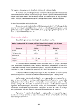 41
Alerta para o desenvolvimento de falência sistêmica de múltiplos órgãos
AsmulherescompioradosparâmetrosdasíndromeHELLPapresentamriscoelevado
de morbidade e mortalidade. As complicações que podem surgir são: rotura de hematoma
hepático, insuficiência renal aguda, lesão pulmonar aguda e síndrome de angústia respi-
ratória. A intubação e ventilação assistida podem ser necessárias em algumas gestantes.
Aconselhamento sobre gestações futuras
OriscoderecorrênciadasíndromeHELLPpodevariarde19a27%.Seagestação
anterior terminou antes de 32 semanas, o risco de pré-eclâmpsia/eclâmpsia em uma
gestação subsequente pode ser de até 61%. Outras populações podem apresentar um
risco de recorrência de apenas 3-4%.
Hipertensão crônica
O quadro 6 apresenta a classificação da pressão em adultos.
Quadro 6. Classificação da pressão arterial para adultos com 18 anos ou mais de idade
Pressão arterial, mmHg.
Categoria Sistólica Diastólica 
Normal <120 e <80
Pré-hipertensão 120-139 80-89
Hipertensão:
Estágio 1 140-159 ou 90-99 
Estágio 2 >160 >100
Se a hipertensão for confirmada e particularmente se ela for estágio 2, a mulher
deve ser avaliada para causas potencialmente reversíveis. Se estiver em uso de inibi-
dores da enzima de conversão da Angiotensina (ex.: Captopril) ou de antagonistas de
receptores A II (ex.: Losartana), os mesmos devem ser descontinuados.
Mulheres com história de hipertensão por muitos anos devem ser avaliadas para
lesões de órgãos-alvo, incluindo hipertrofia ventricular, retinopatia e doença renal.
Mulheres com hipertensão estágio 1 e sem repercussões em órgãos-alvo po-
dem ser acompanhadas no nível secundário de assistência. Raramente necessitarão
de terapia medicamentosa. Devem ser orientadas para mudanças no estilo de vida,
como a restrição das atividades no trabalho e em casa e a abstenção de exercícios
rigorosos. A redução do peso, mesmo em obesas, não é recomendada. A ingestão de
sódio deve ser restrita a 2,4g diariamente (uma ponta de bocal de caneta Bic = 1,0g).
As que estiverem em dieta mais restrita de sal devem ser mantidas como tal.
A presença de hipertensão estágio 2 ou repercussões em órgãos-alvo requer
assistência em nível terciário. As crises hipertensivas devem ser manejadas conforme
a seção de pré-eclâmpsia.
 