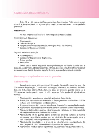 45
SÍNDROMES HEMORRÁGICAS
Entre 10 a 15% das gestações apresentam hemorragias. Podem representar
complicação gestacional ou agravos ginecológicos concomitantes com o período
gravídico.
Classificação
As mais importantes situações hemorrágicas gestacionais são:
Primeira metade da gestação
•• Abortamento.
•• Gravidez ectópica.
•• Neoplasia trofoblástica gestacional benigna (mola hidatiforme).
•• Descolamento corioamniótico.
Segunda metade da gestação
•• Placenta prévia.
•• Descolamento prematuro da placenta.
•• Rotura uterina.
•• Vasa prévia.
Outras causas menos frequentes de sangramento por via vaginal durante toda a
gestação,são:cervicites,pólipoendocervical,ectrópio,câncerdecolouterino,traumavaginal
e o sangramento do colo durante o trabalho de parto na segunda metade da gestação.
Hemorragias da primeira metade da gravidez
Abortamento
Conceitua-se como abortamento a interrupção da gravidez ocorrida antes da
22ª semana de gestação. O produto da concepção eliminado no processo de abor-
tamento é chamado aborto. O abortamento pode ser precoce, quando ocorre até a
13ª semana e tardio, quando entre 13ª e 22ª semanas. Pode ser classificado de várias
formas:
•• Abortamento espontâneo: é a perda involuntária da gestação.
•• Ameaça de abortamento: é a ocorrência de sangramento uterino com a cérvix
fechada sem eliminação de tecidos ovulares.
•• Abortamento completo: quando a totalidade do conteúdo uterino foi eliminada.
•• Abortamento incompleto: quando apenas parte do conteúdo uterino foi eliminado.
•• Abortamento inevitável: quando há sangramento e dilatação cervical mas ainda
não ocorreu eliminação de conteúdo uterino.
•• Abortamento retido: quando ocorre a morte do embrião ou feto e o mesmo
permanece na cavidade uterina, sem ser eliminado. De uma maneira geral o
colo se encontra fechado, podendo ocorrer leve sangramento.
•• Abortamento infectado: é o processo de abortamento acompanhado de
infecção genital, tais como endometrite, parametrite e peritonite.
•• Abortamento habitual: perdas espontâneas e sucessivas de três ou mais gestações.
 