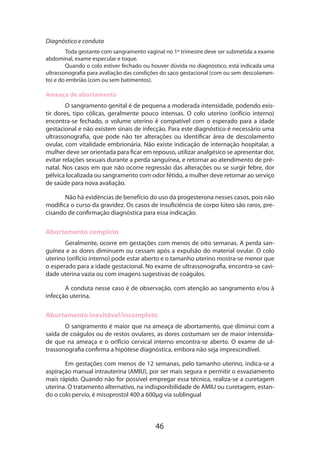 46
Diagnóstico e conduta
Toda gestante com sangramento vaginal no 1º trimestre deve ser submetida a exame
abdominal, exame especular e toque.
Quando o colo estiver fechado ou houver dúvida no diagnóstico, está indicada uma
ultrassonografia para avaliação das condições do saco gestacional (com ou sem descolamen-
to) e do embrião (com ou sem batimentos).
Ameaça de abortamento
O sangramento genital é de pequena a moderada intensidade, podendo exis­
tir dores, tipo cólicas, geralmente pouco intensas. O colo uterino (orifício interno)
encontra-se fechado, o volume uterino é compatível com o esperado para a idade
gestacional e não existem sinais de infecção. Para este diagnóstico é necessário uma
ultrassonografia, que pode não ter alterações ou identificar área de descolamento
ovular, com vitalidade embrionária. Não existe indicação de internação hospitalar, a
mulher deve ser orientada para ficar em repouso, utilizar analgésico se apresentar dor,
evitar relações sexuais durante a perda sanguínea, e retornar ao atendimento de pré-
natal. Nos casos em que não ocorre regressão das alterações ou se surgir febre, dor
pélvica localizada ou sangramento com odor fétido, a mulher deve retornar ao serviço
de saúde para nova avaliação.
Não há evidências de benefício do uso da progesterona nesses casos, pois não
modifica o curso da gravidez. Os casos de insuficiência de corpo lúteo são raros, pre-
cisando de confirmação diagnóstica para essa indicação.
Abortamento completo
Geralmente, ocorre em gestações com menos de oito semanas. A perda san-
guínea e as dores diminuem ou cessam após a expulsão do material ovular. O colo
uterino (orifício interno) pode estar aberto e o tamanho uterino mostra-se menor que
o esperado para a idade gestacional. No exame de ultrassonografia, encontra-se cavi-
dade uterina vazia ou com imagens sugestivas de coágulos.
A conduta nesse caso é de observação, com atenção ao sangramento e/ou à
infecção uterina.
Abortamento inevitável/incompleto
O sangramento é maior que na ameaça de abortamento, que diminui com a
saída de coágulos ou de restos ovulares, as dores costumam ser de maior intensida­
de que na ameaça e o orifício cervical interno encontra-se aberto. O exame de ul-
trassonografia confirma a hipótese diagnóstica, embora não seja imprescindível.
Em gestações com menos de 12 semanas, pelo tamanho uterino, indica-se a
aspiração manual intrauterina (AMIU), por ser mais segura e permitir o esvaziamento
mais rápido. Quando não for possível empregar essa técnica, realiza-se a curetagem
uterina. O tratamento alternativo, na indisponibilidade de AMIU ou curetagem, estan-
do o colo pervio, é misoprostol 400 a 600µg via sublingual
 
