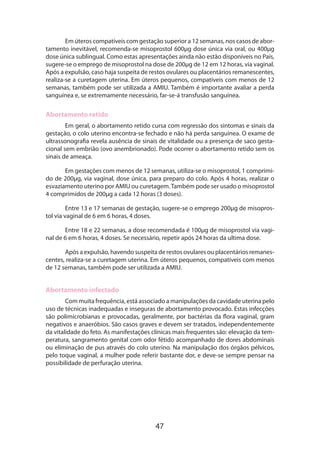 47
Em úteros compatíveis com gestação superior a 12 semanas, nos casos de abor-
tamento inevitável, recomenda-se misoprostol 600µg dose única via oral, ou 400µg
dose única sublingual. Como estas apresentações ainda não estão disponíveis no País,
sugere-se o emprego de misoprostol na dose de 200µg de 12 em 12 horas, via vaginal.
Após a expulsão, caso haja suspeita de restos ovulares ou placentários remanescentes,
realiza-se a curetagem uterina. Em úteros pequenos, compatíveis com menos de 12
semanas, também pode ser utilizada a AMIU. Também é importante avaliar a perda
sanguínea e, se extremamente necessário, far-se-á transfusão sanguínea.
Abortamento retido
Em geral, o abortamento retido cursa com regressão dos sintomas e sinais da
gestação, o colo uterino encontra-se fechado e não há perda sanguínea. O exame de
ultrassonografia revela ausência de sinais de vitalidade ou a presença de saco gesta-
cional sem embrião (ovo anembrionado). Pode ocorrer o abortamento retido sem os
sinais de ameaça.
Em gestações com menos de 12 semanas, utiliza-se o misoprostol, 1 comprimi­
do de 200µg, via vaginal, dose única, para preparo do colo. Após 4 horas, realizar o
esvaziamento uterino por AMIU ou curetagem.Também pode ser usado o misoprostol
4 comprimidos de 200µg a cada 12 horas (3 doses).
Entre 13 e 17 semanas de gestação, sugere-se o emprego 200µg de misopros­
tol via vaginal de 6 em 6 horas, 4 doses.
Entre 18 e 22 semanas, a dose recomendada é 100µg de misoprostol via vagi-
nal de 6 em 6 horas, 4 doses. Se necessário, repetir após 24 horas da ultima dose.
Após a expulsão, havendo suspeita de restos ovulares ou placentários remanes-
centes, realiza-se a curetagem uterina. Em úteros pequenos, compatíveis com menos
de 12 semanas, também pode ser utilizada a AMIU.
Abortamento infectado
Com muita frequência, está associado a manipulações da cavidade uterina pelo
uso de técnicas inadequadas e inseguras de abortamento provocado. Estas infecções
são polimicrobianas e provocadas, geralmente, por bactérias da flora vaginal, gram
negativos e anaeróbios. São casos graves e devem ser tratados, independentemente
da vitalidade do feto. As manifestações clínicas mais frequentes são: elevação da tem-
peratura, sangramento genital com odor fétido acompanhado de dores abdominais
ou eliminação de pus através do colo uterino. Na manipulação dos órgãos pélvicos,
pelo toque vaginal, a mulher pode referir bastante dor, e deve-se sempre pensar na
possibilidade de perfuração uterina.
 