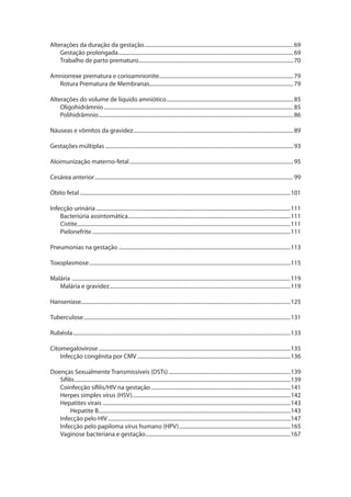 Alterações da duração da gestação................................................................................................................69
Gestação prolongada...................................................................................................................................69
Trabalho de parto prematuro....................................................................................................................70
Amniorrexe prematura e corioamnionite....................................................................................................79
Rotura Prematura de Membranas............................................................................................................79
Alterações do volume de líquido amniótico...............................................................................................85
Oligohidrâmnio..............................................................................................................................................85
Polihidrâmnio..................................................................................................................................................86
Náuseas e vômitos da gravidez........................................................................................................................89
Gestações múltiplas.............................................................................................................................................93
Aloimunização materno-fetal...........................................................................................................................95
Cesárea anterior.....................................................................................................................................................99
Óbito fetal..............................................................................................................................................................101
Infecção urinária..................................................................................................................................................111
Bacteriúria assintomática..........................................................................................................................111
Cistite...............................................................................................................................................................111
Pielonefrite.....................................................................................................................................................111
Pneumonias na gestação.................................................................................................................................113
Toxoplasmose.......................................................................................................................................................115
Malária	....................................................................................................................................................................119
Malária e gravidez........................................................................................................................................119
Hanseníase.............................................................................................................................................................125
Tuberculose...........................................................................................................................................................131
Rubéola...................................................................................................................................................................133
Citomegalovirose................................................................................................................................................135
Infecção congênita por CMV...................................................................................................................136
Doenças Sexualmente Transmissíveis (DSTs)............................................................................................139
Sífilis..................................................................................................................................................................139
Coinfecção sífilis/HIV na gestação.........................................................................................................141
Herpes simples vírus (HSV).......................................................................................................................142
Hepatites virais.............................................................................................................................................143
Hepatite B................................................................................................................................................143
Infecção pelo HIV.........................................................................................................................................147
Infecção pelo papiloma vírus humano (HPV)....................................................................................165
Vaginose bacteriana e gestação.............................................................................................................167
 
