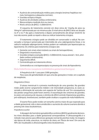 51
•• Ausência de contraindicação médica para a terapia (enzimas hepáticas nor-
mais, hemograma e plaquetas normais);
•• Gravidez ectópica íntegra;
•• Ausência de atividade cardíaca embrionária;
•• Massa ectópica medindo 4cm ou menos;
•• Níveis séricos de βHCG <5.000mUI/ml.
O esquema de tratamento consiste em dose única de 1mg/kg de peso ou
50mg/m2
administrada por via intramuscular. O nível sérico de βHCG deve ser dosado
no 4o
e no 7o
dia após o tratamento e depois semanalmente até atingir 5mUI/ml. Se
isso não ocorrer, pode-se repetir a dose ou indicar tratamento cirúrgico.
O tratamento cirúrgico pode ser dividido em conservador e radical. No con-
servador a trompa é preservada por intermédio de uma salpingostomia linear, e no
radical é realizada salpingectomia. Ambos podem ser realizados por laparoscopia ou
laparotomia. Os critérios para tratamento cirúrgico são:
•• Gestante com sinais vitais instáveis ou sinais de hemoperitôneo;
•• Diagnóstico inconclusivo;
•• Gravidez ectópica avançada (βHCG >5.000mUI/ml, massa anexial > 4cm, ativi-
dade cardíaca embrionária);
•• Seguimento difícil;
•• Contraindicação ao tratamento clínico.
Contraindica-se a via laparoscópica na presença de sinais de hipovolemia.
Mola hidatiforme (neoplasia trofoblástica gestacional benigna)
A frequência é de 1 caso para 2.000 gestações.
Para casos de gemelaridade em que uma das gestações é molar, ver o capítulo
de neoplasias.
Diagnóstico Clínico
O atraso menstrual é a primeira manifestação de uma gravidez. Na gravidez
molar pode ocorrer sangramento indolor e de intensidade progressiva, às vezes as-
sociado a eliminação de vesículas com aspecto de “cachos de uva”. Em consequência
das perdas sanguíneas pode haver anemia. A exacerbação dos sintomas de gravidez,
às vezes com presença de náuseas e vômitos de difícil controle (hiperemese gravídica,
pré-eclâmpsia, tireotoxicose), também pode sinalizar a suspeita de mola hidatiforme.
O exame físico pode revelar um tamanho uterino maior do que esperado para
a idade gestacional, colo e útero amolecidos e aumento do volume ovariano devido à
presença de cistos tecaluteínicos.
Propedêutica auxiliar
A dosagem do hormônio gonadotrófico coriônico (βHCG) geralmente demons­
tra níveis elevados para a idade gestacional correspondente. A ultrassonografia é o
método mais preciso para diferenciar gestação normal da prenhez molar. As imagens
são típicas de mola, anecoicas, no interior do útero, em “flocos de neve”. Em cerca de
40% são visualizados à ultrassonografia cistos tecaluteínicos.
 