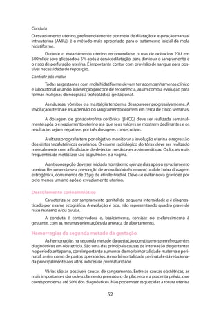 52
Conduta
O esvaziamento uterino, preferencialmente por meio de dilatação e aspiração manual
intrauterina (AMIU), é o método mais apropriado para o tratamento inicial da mola
hidatiforme.
Durante o esvaziamento uterino recomenda-se o uso de ocitocina 20U em
500ml de soro glicosado a 5% após a cervicodilatação, para diminuir o sangramento e
o risco de perfuração uterina. É importante contar com provisão de sangue para pos-
sível necessidade de reposição.
Controle pós-molar
Todas as gestantes com mola hidatiforme devem ter acompanhamento clínico
e laboratorial visando à detecção precoce de recorrência, assim como a evolução para
formas malignas da neoplasia trofoblástica gestacional.
As náuseas, vômitos e a mastalgia tendem a desaparecer progressivamente. A
involução uterina e a suspensão do sangramento ocorrem em cerca de cinco semanas.
A dosagem de gonadotrofina coriônica (βHCG) deve ser realizada semanal-
mente após o esvaziamento uterino até que seus valores se mostrem declinantes e os
resultados sejam negativos por três dosagens consecutivas.
A ultrassonografia tem por objetivo monitorar a involução uterina e regressão
dos cistos tecaluteínicos ovarianos. O exame radiológico do tórax deve ser realizado
mensalmente com a finalidade de detectar metástases assintomáticas. Os locais mais
frequentes de metástase são os pulmões e a vagina.
A anticoncepção deve ser iniciada no máximo quinze dias após o esvaziamento
uterino. Recomenda-se a prescrição de anovulatório hormonal oral de baixa dosagem
estrogênica, com menos de 35µg de etinilestradiol. Deve-se evitar nova gravidez por
pelo menos um ano após o esvaziamento uterino.
Descolamento corioamniótico
Caracteriza-se por sangramento genital de pequena intensidade e é diagnos-
ticado por exame ecográfico. A evolução é boa, não representando quadro grave de
risco materno e/ou ovular.
A conduta é conservadora e, basicamente, consiste no esclarecimento à
gestante, com as mesmas orientações da ameaça de abortamento.
Hemorragias da segunda metade da gestação
As hemorragias na segunda metade da gestação constituem-se em frequentes
diagnósticos em obstetrícia. São uma das principais causas de internação de gestantes
no período anteparto, com importante aumento da morbimortalidade materna e peri-
natal, assim como de partos operatórios. A morbimortalidade perinatal está relaciona-
da principalmente aos altos índices de prematuridade.
Várias são as possíveis causas de sangramento. Entre as causas obstétricas, as
mais importantes são o descolamento prematuro de placenta e a placenta prévia, que
correspondem a até 50% dos diagnósticos. Não podem ser esquecidas a rotura uterina
 