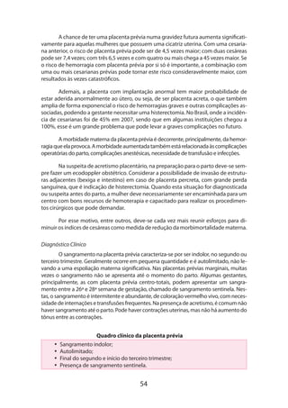 54
A chance de ter uma placenta prévia numa gravidez futura aumenta significati-
vamente para aquelas mulheres que possuem uma cicatriz uterina. Com uma cesaria­
na anterior, o risco de placenta prévia pode ser de 4,5 vezes maior; com duas cesáreas
pode ser 7,4 vezes; com três 6,5 vezes e com quatro ou mais chega a 45 vezes maior. Se
o risco de hemorragia com placenta prévia por si só é importante, a combinação com
uma ou mais cesarianas prévias pode tornar este risco consideravelmente maior, com
resultados às vezes catastróficos.
Ademais, a placenta com implantação anormal tem maior probabilidade de
estar aderida anormalmente ao útero, ou seja, de ser placenta acreta, o que também
amplia de forma exponencial o risco de hemorragias graves e outras complicações as-
sociadas, podendo a gestante necessitar uma histerectomia. No Brasil, onde a incidên-
cia de cesarianas foi de 45% em 2007, sendo que em algumas instituições chegou a
100%, esse é um grande problema que pode levar a graves complicações no futuro.
A morbidade materna da placenta prévia é decorrente, principalmente, da hemor-
ragiaqueelaprovoca.Amorbidadeaumentadatambémestárelacionadaàscomplicações
operatórias do parto, complicações anestésicas, necessidade de transfusão e infecções.
Na suspeita de acretismo placentário, na preparação para o parto deve-se sem-
pre fazer um ecodoppler obstétrico. Considerar a possibilidade de invasão de estrutu-
ras adjacentes (bexiga e intestino) em caso de placenta percreta, com grande perda
sanguínea, que é indicação de histerectomia. Quando esta situação for diagnosticada
ou suspeita antes do parto, a mulher deve necessariamente ser encaminhada para um
centro com bons recursos de hemoterapia e capacitado para realizar os procedimen-
tos cirúrgicos que pode demandar.
Por esse motivo, entre outros, deve-se cada vez mais reunir esforços para di-
minuir os índices de cesáreas como medida de redução da morbimortalidade materna.
Diagnóstico Clínico
O sangramento na placenta prévia caracteriza-se por ser indolor, no segundo ou
terceiro trimestre. Geralmente ocorre em pequena quantidade e é autolimitado, não le-
vando a uma espoliação materna significativa. Nas placentas prévias marginais, muitas
vezes o sangramento não se apresenta até o momento do parto. Algumas gestantes,
principalmente, as com placenta prévia centro-totais, podem apresentar um sangra-
mento entre a 26ª e 28ª semana de gestação, chamado de sangramento sentinela. Nes-
tas, o sangramento é intermitente e abundante, de coloração vermelho vivo, com neces-
sidade de internações e transfusões frequentes. Na presença de acretismo, é comum não
haver sangramento até o parto. Pode haver contrações uterinas, mas não há aumento do
tônus entre as contrações.
Quadro clínico da placenta prévia
•• Sangramento indolor;
•• Autolimitado;
•• Final do segundo e início do terceiro trimestre;
•• Presença de sangramento sentinela.
 