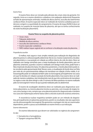 55
Exame físico
O exame físico deve ser iniciado pela aferição dos sinais vitais da gestante. Em
seguida, inicia-se o exame obstétrico cuidadoso com palpação abdominal (frequente
achado de apresentação anômala), medida de altura uterina, ausculta dos batimentos
cardíacos fetais. O exame especular deve ser realizado de maneira cuidadosa para evi-
denciar a origem e a quantidade do sangramento. O exame de toque NUNCA deve ser
realizado na suspeita de inserção baixa de placenta, até que se tenha conhecimento
da exata localização placentária.
Exame físico na suspeita de placenta prévia
•• Sinais vitais;
•• Palpação abdominal;
•• Medida da altura uterina;
•• Ausculta dos batimentos cardíacos fetais;
•• Exame especular cuidadoso;
•• NÃO realizar toque vaginal até se conhecer a localização exata da placenta.
Propedêutica auxiliar
O melhor, mais seguro e mais simples método para realização do diagnóstico de
placenta previa é a ultrassonografia abdominal. Ela irá nos mostrar exatamente a localiza-
ção placentária e a sua posição em relação ao orifício interno do colo do útero. Deve ser
realizada com bexiga semicheia para a exata localização do bordo placentário, pois em
placentas anteriores, quando o exame é realizado com bexiga muito cheia, pode haver a
falsa impressão de placenta baixa. Em placentas posteriores, o bordo placentário pode es-
tar encoberto pela apresentação fetal. Nesses casos, a visualização do bordo deve ser feita
por meio de um posicionamento oblíquo do transdutor em relação à linha média. A ul-
trassonografia pode ser realizada também pela via transvaginal, principalmente nos casos
em que há dúvidas em relação à posição do bordo placentário. Esse exame deve ser reali-
zado de maneira cuidadosa, não introduzindo mais do que três centímetros do transdutor
na vagina e este não deve atingir o colo. O número de falsos positivos no exame realizado
pela via transvaginal é menor do que quando realizado pela via abdominal.
O exame de ecodoppler obstétrico deve ser realizado para diagnosticar acre-
tismo placentário, ou mesmo placenta increta ou percreta, com invasão de órgãos lo-
cais como bexiga e reto, sempre que uma placenta prévia for diagnosticada e também
nos casos de implantação anterior baixa sobre a área de cicatriz de cesáreas anteriores.
A ressonância nuclear magnética também pode ser um método de diagnós-
tico, principalmente em placentas posteriores, porém os resultados não são superiores
aos da ultrassonografia transvaginal. Ela apresenta a vantagem de não ser examinador
dependente, porém a pouca acessibilidade ao exame limita a sua indicação.
Exames laboratoriais
Os exames laboratoriais que devem ser solicitados na vigência do sangramen-
to são:
•• Hematócrito e hemoglobina;
•• Tipagem sanguínea ABO Rh;
 
