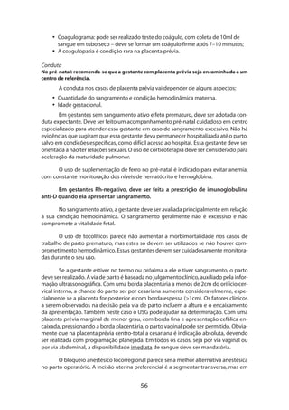 56
•• Coagulograma: pode ser realizado teste do coágulo, com coleta de 10ml de
sangue em tubo seco – deve se formar um coágulo firme após 7–10 minutos;
•• A coagulopatia é condição rara na placenta prévia.
Conduta
No pré-natal: recomenda-se que a gestante com placenta prévia seja encaminhada a um
centro de referência.
A conduta nos casos de placenta prévia vai depender de alguns aspectos:
•• Quantidade do sangramento e condição hemodinâmica materna.
•• Idade gestacional.
Em gestantes sem sangramento ativo e feto prematuro, deve ser adotada con-
duta expectante. Deve ser feito um acompanhamento pré-natal cuidadoso em centro
especializado para atender essa gestante em caso de sangramento excessivo. Não há
evidências que sugiram que essa gestante deva permanecer hospitalizada até o parto,
salvo em condições específicas, como difícil acesso ao hospital. Essa gestante deve ser
orientada a não ter relações sexuais. O uso de corticoterapia deve ser considerado para
aceleração da maturidade pulmonar.
O uso de suplementação de ferro no pré-natal é indicado para evitar anemia,
com constante monitoração dos níveis de hematócrito e hemoglobina.
Em gestantes Rh-negativo, deve ser feita a prescrição de imunoglobulina
anti-D quando ela apresentar sangramento.
No sangramento ativo, a gestante deve ser avaliada principalmente em relação
à sua condição hemodinâmica. O sangramento geralmente não é excessivo e não
compromete a vitalidade fetal.
O uso de tocolíticos parece não aumentar a morbimortalidade nos casos de
trabalho de parto prematuro, mas estes só devem ser utilizados se não houver com-
prometimento hemodinâmico. Essas gestantes devem ser cuidadosamente monitora-
das durante o seu uso.
Se a gestante estiver no termo ou próxima a ele e tiver sangramento, o parto
deve ser realizado. A via de parto é baseada no julgamento clínico, auxiliado pela infor-
mação ultrassonográfica. Com uma borda placentária a menos de 2cm do orifício cer-
vical interno, a chance do parto ser por cesariana aumenta consideravelmente, espe-
cialmente se a placenta for posterior e com borda espessa (>1cm). Os fatores clínicos
a serem observados na decisão pela via de parto incluem a altura e o encaixamento
da apresentação. Também neste caso o USG pode ajudar na determinação. Com uma
placenta prévia marginal de menor grau, com borda fina e apresentação cefálica en-
caixada, pressionando a borda placentária, o parto vaginal pode ser permitido. Obvia-
mente que na placenta prévia centro-total a cesariana é indicação absoluta, devendo
ser realizada com programação planejada. Em todos os casos, seja por via vaginal ou
por via abdominal, a disponibilidade imediata de sangue deve ser mandatória.
O bloqueio anestésico locorregional parece ser a melhor alternativa anestésica
no parto operatório. A incisão uterina preferencial é a segmentar transversa, mas em
 