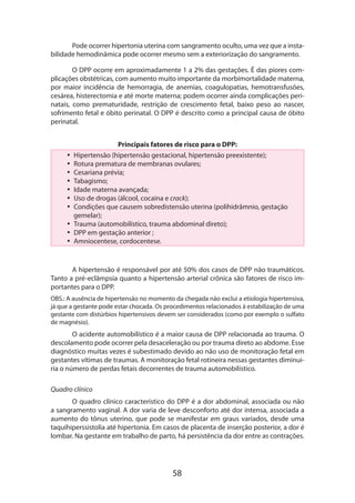 58
Pode ocorrer hipertonia uterina com sangramento oculto, uma vez que a insta-
bilidade hemodinâmica pode ocorrer mesmo sem a exteriorização do sangramento.
O DPP ocorre em aproximadamente 1 a 2% das gestações. É das piores com-
plicações obstétricas, com aumento muito importante da morbimortalidade materna,
por maior incidência de hemorragia, de anemias, coagulopatias, hemotransfusões,
cesárea, histerectomia e até morte materna; podem ocorrer ainda complicações peri-
natais, como prematuridade, restrição de crescimento fetal, baixo peso ao nascer,
sofri­mento fetal e óbito perinatal. O DPP é descrito como a principal causa de óbito
perinatal.
Principais fatores de risco para o DPP:
•• Hipertensão (hipertensão gestacional, hipertensão preexistente);
•• Rotura prematura de membranas ovulares;
•• Cesariana prévia;
•• Tabagismo;
•• Idade materna avançada;
•• Uso de drogas (álcool, cocaína e crack);
•• Condições que causem sobredistensão uterina (polihidrâmnio, gestação
gemelar);
•• Trauma (automobilístico, trauma abdominal direto);
•• DPP em gestação anterior ;
•• Amniocentese, cordocentese.
A hipertensão é responsável por até 50% dos casos de DPP não traumáticos.
Tanto a pré-eclâmpsia quanto a hipertensão arterial crônica são fatores de risco im-
portantes para o DPP.
OBS.: A ausência de hipertensão no momento da chegada não exclui a etiologia hipertensiva,
já que a gestante pode estar chocada. Os procedimentos relacionados à estabilização de uma
gestante com distúrbios hipertensivos devem ser considerados (como por exemplo o sulfato
de magnésio).
O acidente automobilístico é a maior causa de DPP relacionada ao trauma. O
descolamento pode ocorrer pela desaceleração ou por trauma direto ao abdome. Esse
diagnóstico muitas vezes é subestimado devido ao não uso de monitoração fetal em
gestantes vítimas de traumas. A monitoração fetal rotineira nessas gestantes diminui­
ria o número de perdas fetais decorrentes de trauma automobilístico.
Quadro clínico
O quadro clínico característico do DPP é a dor abdominal, associada ou não
a sangramento vaginal. A dor varia de leve desconforto até dor intensa, associada a
aumento do tônus uterino, que pode se manifestar em graus variados, desde uma
taquihiperssistolia até hipertonia. Em casos de placenta de inserção posterior, a dor é
lombar. Na gestante em trabalho de parto, há persistência da dor entre as contrações.
 