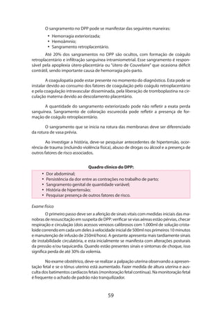 59
O sangramento no DPP pode se manifestar das seguintes maneiras:
•• Hemorragia exteriorizada;
•• Hemoâmnio;
•• Sangramento retroplacentário.
Até 20% dos sangramentos no DPP são ocultos, com formação de coágulo
retro­placentário e infiltração sanguínea intramiometrial. Esse sangramento é respon-
sável pela apoplexia útero-placentária ou “útero de Couvelaire” que ocasiona déficit
contrátil, sendo importante causa de hemorragia pós-parto.
A coagulopatia pode estar presente no momento do diagnóstico. Esta pode se
instalar devido ao consumo dos fatores de coagulação pelo coágulo retroplacentário
e pela coagulação intravascular disseminada, pela liberação de tromboplastina na cir-
culação materna devido ao descolamento placentário.
A quantidade do sangramento exteriorizado pode não refletir a exata perda
sanguínea. Sangramento de coloração escurecida pode refletir a presença de for-
mação de coágulo retroplacentário.
O sangramento que se inicia na rotura das membranas deve ser diferenciado
da rotura de vasa prévia.
Ao investigar a história, deve-se pesquisar antecedentes de hipertensão, ocor-
rência de trauma (incluindo violência física), abuso de drogas ou álcool e a presença de
outros fatores de risco associados.
Quadro clínico do DPP:
•• Dor abdominal;
•• Persistência da dor entre as contrações no trabalho de parto;
•• Sangramento genital de quantidade variável;
•• História de hipertensão;
•• Pesquisar presença de outros fatores de risco.
Exame físico
O primeiro passo deve ser a aferição de sinais vitais com medidas iniciais das ma-
nobras de ressuscitação em suspeita de DPP: verificar se vias aéreas estão pérvias, checar
respiração e circulação (dois acessos venosos calibrosos com 1.000ml de solução crista-
loide correndo em cada um deles à velocidade inicial de 500ml nos primeiros 10 minutos
e manutenção de infusão de 250ml/hora). A gestante apresenta mais tardiamente sinais
de instabilidade circulatória, e esta inicialmente se manifesta com alterações posturais
da pressão e/ou taquicardia. Quando estão presentes sinais e sintomas de choque, isso
significa perda de até 30% da volemia.
No exame obstétrico, deve-se realizar a palpação uterina observando a apresen-
tação fetal e se o tônus uterino está aumentado. Fazer medida de altura uterina e aus-
culta dos batimentos cardíacos fetais (monitoração fetal contínua). Na monitoração fetal
é frequente o achado de padrão não tranquilizador.
 