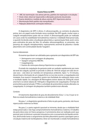 60
Exame físico no DPP:
•• ABC da reanimação: vias aéreas pérvias, padrões de respiração e circulação;
•• Sinais vitais: observar taquicardia e alterações posturais da pressão;
•• Exame obstétrico: medida de altura uterina, BCF, hipertonia uterina;
•• Monitoração fetal: padrão não tranquilizador;
•• Palpação abdominal: contrações tetânicas.
O diagnóstico de DPP é clínico. A ultrassonografia, ao contrário da placenta
prévia, tem um papel muito limitado nessa condição. No DPP agudo, muitas vezes o
coágulo retroplacentário pode não ser visível. A ultrassonografia pode ser realizada
em casos onde há estabilidade hemodinâmica materna e vitalidade fetal preservada,
e quando há dúvida sobre a localização placentária, e apresentação fetal, assim como
para estimativa de peso do feto. Os achados ultrassonográficos, se presentes, são:
presença de coágulo retroplacentário, espessamento anormal da placenta e bordo
placentário sem continuidade (borda“rasgada”).
Exameslaboratoriais
Os exames que devem ser solicitados para a gestante com diagnóstico de DPP são:
•• Hemograma com contagem de plaquetas;
•• Tipagem sanguínea ABO Rh;
•• Coagulograma;
•• Exames de rotina para doença hipertensiva se apropriado.
O estado de coagulação da gestante pode ser avaliado rapidamente por meio
do teste do coágulo, quando se procede à coleta de 10ml de sangue em tubo de en-
saio seco – este deve ser mantido em temperatura ambiente. Após 7 a 10 minutos,
deverá haver a formação de um coágulo firme; se isso não ocorrer, a coagulopatia está
ins­talada. Esse exame é inespecífico, porém tem facilidade de realização, baixo custo
e resultado rápido. Se a dosagem de fibrinogênio estiver abaixo de 250mg/dL estará
anormal e se estiver abaixo de 150mg/dL é diagnóstico de coagulopatia. O tempo de
protrombina parcial ativada (TTPA) e a atividade de protrombina estarão alterados na
coagulopatia. A contagem de plaquetas também poderá estar alterada.
Conduta
O tratamento dependerá do grau do descolamento (Grau 1, 2 ou 3) que se re-
flete no estado hemodinâmico materno e da vitalidade fetal.
No grau 1, o diagnóstico geralmente é feito no pós-parto, portanto, não houve
repercussões maternas ou fetais.
No grau 2, o parto vaginal é possível se iminente, desde que a vitalidade fetal
esteja preservada e não haja comprometimento hemodinâmico materno. O trabalho
de parto deve estar em franco progresso. A amniotomia deve ser realizada assim que
possível, pois irá diminuir a pressão intrauterina com o escoamento do líquido amnió-
tico, diminuindo tanto o sangramento do leito placentário quanto a passagem para a
circulação materna de tromboplastina. Deve ser monitorado o estado hemodinâmico
 