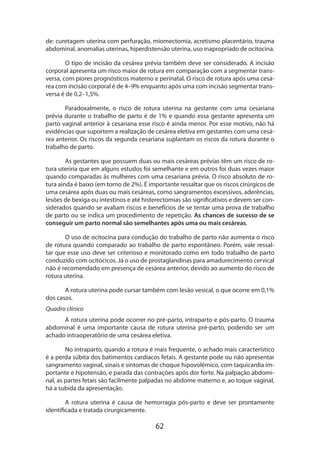 62
de: curetagem uterina com perfuração, miomectomia, acretismo placentário, trauma
abdominal, anomalias uterinas, hiperdistensão uterina, uso inapropriado de ocitocina.
O tipo de incisão da cesárea prévia também deve ser considerado. A incisão
corporal apresenta um risco maior de rotura em comparação com a segmentar trans-
versa, com piores prognósticos materno e perinatal. O risco de rotura após uma cesá-
rea com incisão corporal é de 4–9% enquanto após uma com incisão segmentar trans-
versa é de 0,2–1,5%.
Paradoxalmente, o risco de rotura uterina na gestante com uma cesariana
prévia durante o trabalho de parto é de 1% e quando essa gestante apresenta um
parto vaginal anterior à cesariana esse risco é ainda menor. Por esse motivo, não há
evidências que suportem a realização de cesárea eletiva em gestantes com uma cesá-
rea anterior. Os riscos da segunda cesariana suplantam os riscos da rotura durante o
trabalho de parto.
As gestantes que possuem duas ou mais cesáreas prévias têm um risco de ro-
tura uterina que em alguns estudos foi semelhante e em outros foi duas vezes maior
quando comparadas às mulheres com uma cesariana prévia. O risco absoluto de ro-
tura ainda é baixo (em torno de 2%). É importante ressaltar que os riscos cirúrgicos de
uma cesárea após duas ou mais cesáreas, como sangramentos excessivos, aderências,
lesões de bexiga ou intestinos e até histerectomias são significativos e devem ser con-
siderados quando se avaliam riscos e benefícios de se tentar uma prova de trabalho
de parto ou se indica um procedimento de repetição. As chances de sucesso de se
conseguir um parto normal são semelhantes após uma ou mais cesáreas.
O uso de ocitocina para condução do trabalho de parto não aumenta o risco
de rotura quando comparado ao trabalho de parto espontâneo. Porém, vale ressal-
tar que esse uso deve ser criterioso e monitorado como em todo trabalho de parto
conduzido com ocitócicos. Já o uso de prostaglandinas para amadurecimento cervical
não é recomendado em presença de cesárea anterior, devido ao aumento do risco de
rotura uterina.
A rotura uterina pode cursar também com lesão vesical, o que ocorre em 0,1%
dos casos.
Quadro clínico
A rotura uterina pode ocorrer no pré-parto, intraparto e pós-parto. O trauma
abdominal é uma importante causa de rotura uterina pré-parto, podendo ser um
acha­do intraoperatório de uma cesárea eletiva.
No intraparto, quando a rotura é mais frequente, o achado mais característico
é a perda súbita dos batimentos cardíacos fetais. A gestante pode ou não apresentar
sangramento vaginal, sinais e sintomas de choque hipovolêmico, com taquicardia im-
portante e hipotensão, e parada das contrações após dor forte. Na palpação abdomi-
nal, as partes fetais são facilmente palpadas no abdome materno e, ao toque vaginal,
há a subida da apresentação.
A rotura uterina é causa de hemorragia pós-parto e deve ser prontamente
identificada e tratada cirurgicamente.
 