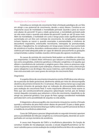 65
DESVIOS DO CRESCIMENTO FETAL
Restrição de Crescimento Fetal
Conceitua-se restrição do crescimento fetal a limitação patológica de um feto
em atingir o seu potencial de crescimento, devido a vários fatores. Constitui-se em
importante causa de morbidade e mortalidade perinatal. Quando o peso ao nascer
está abaixo do percentil 10 para a idade gestacional, a mortalidade perinatal pode
ser oito vezes maior e quando está abaixo do percentil 3 pode ser até 20 vezes mais.
Além da mortalidade, a morbidade em curto e longo prazo estão significativamente
aumentadas em um feto com restrição do crescimento. As complicações neonatais
incluem hipoxia ao nascer e, quando associadas à prematuridade, a síndrome de
desconforto respiratório, enterocolite necrotisante, retinopatia da prematuridade,
infecção e hipoglicemia. As complicações em longo prazo incluem risco aumentado
de resistência à insulina, desordens cardiovasculares e problemas psiquiátricos. A as-
sistência pré-natal adequada pode ser capaz de detectar precocemente as gestações
comprometidas e adotar medidas visando à diminuição dos agravos resultantes.
As causas de restrição do crescimento fetal podem ser divididas em dois gru-
pos importantes: (1) fatores fetais intrínsecos que reduzem o crescimento potencial,
tais como aneuploidias, síndromes genéticas e infecções congênitas e (2) aquelas que
afetam a transferência de nutrientes e oxigênio para o feto, como os processos origi­
nários na placenta associados à pré-eclâmpsia, e fatores maternos como a desnutrição
grave, tabagismo e uso de drogas. Das causas maternas, a pré-eclâmpsia é o fator que
mais está associado com casos graves de restrição do crescimento fetal.
Diagnóstico
A suspeita clínica de crescimento intrauterino restrito (CIUR) deve estar alicerça-
da na precisão da idade gestacional, idealmente obtida por meio de ultrassonografia
obstétrica de primeiro trimestre (9 a 12 semanas). Altura uterina menor que a esperada
no terceiro trimestre de gestação deve ser indicação de ultrassonografia obstétrica
para avaliação do crescimento fetal. É muito importante diferenciar neste exame os
fetos que são constitucionalmente pequenos (placentação normal, pais de biotipo
menor) daqueles conceptos que reduziram o ritmo de crescimento, impedindo-os de
atingir seu potencial genético. Esse grupo de fetos agrega considerável morbidade
perinatal, bem como possibilidade de sequelas na vida adulta.
O diagnóstico ultrassonográfico de crescimento intrauterino restrito é firmado
quando a estimativa de peso fetal estiver abaixo do percentil 10 para a idade gesta-
cional. O parâmetro da biometria fetal que melhor estima o perfil nutricional do feto é
a medida da circunferência abdominal.
Casos de CIUR grave e precoce (diagnosticado no segundo trimestre) apontam
para as possibilidade de infecção congênita ou cromossomopatia, devendo ser acom-
panhados em serviços terciários de assistência.
A causa mais frequente de CIUR é a insuficiência placentária. Em função de
cons­tituir modelo de má-adaptação vascular, o estudo dopplerfluxométrico vai for-
necer subsídios para a correta avaliação da condição biofísica do feto e de sua placenta.
 