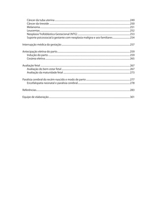 Câncer da tuba uterina..............................................................................................................................249
Câncer da tireoide.......................................................................................................................................250
Melanoma.......................................................................................................................................................251
Leucemias.......................................................................................................................................................252
Neoplasia Trofoblástica Gestacional (NTG)........................................................................................253
Suporte psicossocial à gestante com neoplasia maligna e aos familiares..............................254
Interrupção médica da gestação...................................................................................................................257
Antecipação eletiva do parto..........................................................................................................................259
Indução do parto.........................................................................................................................................259
Cesárea eletiva..............................................................................................................................................265
Avaliação fetal......................................................................................................................................................267
Avaliação do bem-estar fetal...................................................................................................................267
Avaliação da maturidade fetal................................................................................................................273
Paralisia cerebral do recém-nascido e modo de parto..........................................................................277
Encefalopatia neonatal e paralisia cerebral........................................................................................278
Referências.............................................................................................................................................................283
Equipe de elaboração........................................................................................................................................301
 