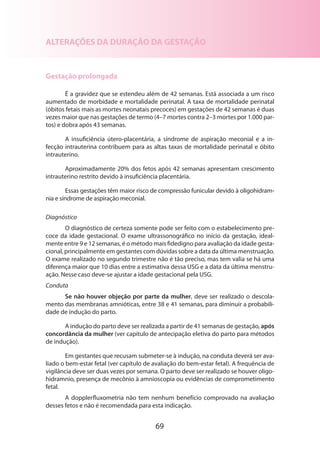 69
ALTERAÇÕES DA DURAÇÃO DA GESTAÇÃO
Gestação prolongada
É a gravidez que se estendeu além de 42 semanas. Está associada a um risco
aumentado de morbidade e mortalidade perinatal. A taxa de mortalidade perinatal
(óbitos fetais mais as mortes neonatais precoces) em gestações de 42 semanas é duas
vezes maior que nas gestações de termo (4–7 mortes contra 2–3 mortes por 1.000 par-
tos) e dobra após 43 semanas.
A insuficiência útero-placentária, a síndrome de aspiração meconial e a in-
fecção intrauterina contribuem para as altas taxas de mortalidade perinatal e óbito
intrauterino.
Aproximadamente 20% dos fetos após 42 semanas apresentam crescimento
intrauterino restrito devido à insuficiência placentária.
Essas gestações têm maior risco de compressão funicular devido à oligohidram-
nia e síndrome de aspiração meconial.
Diagnóstico
O diagnóstico de certeza somente pode ser feito com o estabelecimento pre-
coce da idade gestacional. O exame ultrassonográfico no início da gestação, ideal-
mente entre 9 e 12 semanas, é o método mais fidedigno para avaliação da idade gesta-
cional, principalmente em gestantes com dúvidas sobre a data da última menstruação.
O exame realizado no segundo trimestre não é tão preciso, mas tem valia se há uma
diferença maior que 10 dias entre a estimativa dessa USG e a data da última menstru-
ação. Nesse caso deve-se ajustar a idade gestacional pela USG.
Conduta
Se não houver objeção por parte da mulher, deve ser realizado o descola-
mento das membranas amnióticas, entre 38 e 41 semanas, para diminuir a probabili-
dade de indução do parto.
A indução do parto deve ser realizada a partir de 41 semanas de gestação, após
concordância da mulher (ver capítulo de antecipação eletiva do parto para métodos
de indução).
Em gestantes que recusam submeter-se à indução, na conduta deverá ser ava­
liado o bem-estar fetal (ver capítulo de avaliação do bem-estar fetal). A frequência de
vigilância deve ser duas vezes por semana. O parto deve ser realizado se houver oligo-
hidramnio, presença de mecônio à amnioscopia ou evidências de comprometimento
fetal.
A dopplerfluxometria não tem nenhum benefício comprovado na avaliação
desses fetos e não é recomendada para esta indicação.
 
