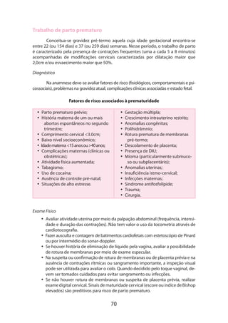 70
Trabalho de parto prematuro
Conceitua-se gravidez pré-termo aquela cuja idade gestacional encontra-se
entre 22 (ou 154 dias) e 37 (ou 259 dias) semanas. Nesse período, o trabalho de parto
é caracterizado pela presença de contrações frequentes (uma a cada 5 a 8 minutos)
acompanhadas de modificações cervicais caracterizadas por dilatação maior que
2,0cm e/ou esvaecimento maior que 50%.
Diagnóstico
Na anamnese deve-se avaliar fatores de risco (fisiológicos, comportamentais e psi-
cossociais), problemas na gravidez atual, complicações clínicas associadas e estado fetal.
Fatores de risco associados à prematuridade
•• Parto prematuro prévio;
•• História materna de um ou mais
abortos espontâneos no segundo
trimestre;
•• Comprimento cervical <3.0cm;
•• Baixo nível socioeconômico;
•• Idadematerna<15anosou>40anos;
•• Complicações maternas (clínicas ou
obstétricas);
•• Atividade física aumentada;
•• Tabagismo;
•• Uso de cocaína;
•• Ausência de controle pré-natal;
•• Situações de alto estresse.
•• Gestação múltipla;
•• Crescimento intrauterino restrito;
•• Anomalias congênitas;
•• Polihidrâmnio;
•• Rotura prematura de membranas
pré-termo;
•• Descolamento de placenta;
•• Presença de DIU;
•• Mioma (particularmente submuco-
so ou subplacentário);
•• Anomalias uterinas;
•• Insuficiência istmo-cervical;
•• Infecções maternas;
•• Síndrome antifosfolípide;
•• Trauma;
•• Cirurgia.
Exame Físico
•• Avaliar atividade uterina por meio da palpação abdominal (frequência, intensi-
dade e duração das contrações). Não tem valor o uso da tocometria através de
cardiotocografia.
•• Fazer ausculta e contagem de batimentos cardiofetais com estetoscópio de Pinard
ou por intermédio do sonar-doppler.
•• Se houver história de eliminação de líquido pela vagina, avaliar a possibilidade
de rotura de membranas por meio de exame especular.
•• Na suspeita ou confirmação de rotura de membranas ou de placenta prévia e na
ausência de contrações rítmicas ou sangramento importante, a inspeção visual
pode ser utilizada para avaliar o colo. Quando decidido pelo toque vaginal, de-
vem ser tomados cuidados para evitar sangramento ou infecções.
•• Se não houver rotura de membranas ou suspeita de placenta prévia, realizar
exame digital cervical. Sinais de maturidade cervical (escore ou índice de Bishop
elevados) são preditivos para risco de parto prematuro.
 