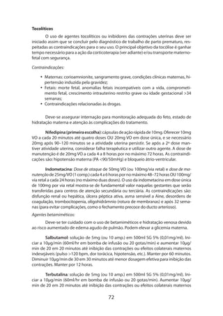 72
Tocolíticos
O uso de agentes tocolíticos ou inibidores das contrações uterinas deve ser
iniciado assim que se concluir pelo diagnóstico de trabalho de parto prematuro, res-
peitadas as contraindicações para o seu uso. O principal objetivo da tocólise é ganhar
tempo necessário para a ação da corticoterapia (ver adiante) e/ou transporte materno-
fetal com segurança.
Contraindicações:
•• Maternas: corioamnionite, sangramento grave, condições clínicas maternas, hi-
pertensão induzida pela gravidez;
•• Fetais: morte fetal, anomalias fetais incompatíveis com a vida, comprometi-
mento fetal, crescimento intrauterino restrito grave ou idade gestacional >34
semanas;
•• Contraindicações relacionadas às drogas.
Deve-se assegurar internação para monitoração adequada do feto, estado de
hidratação materna e atenção às complicações do tratamento.
Nifedipina(primeiraescolha):cápsulasdeaçãorápidade10mg.Oferecer10mg
VO a cada 20 minutos até quatro doses OU 20mg VO em dose única, e se necessário
20mg após 90–120 minutos se a atividade uterina persistir. Se após a 2ª dose man-
tiver atividade uterina, considerar falha terapêutica e utilizar outro agente. A dose de
manutenção é de 20mg VO a cada 4 a 8 horas por no máximo 72 horas. As contraindi-
cações são: hipotensão materna (PA <90/50mHg) e bloqueio átrio-ventricular.
Indometacina: Dose de ataque de 50mg VO (ou 100mg/via retal) e dose de ma-
nutençãode25mg/VO(1comp.)cada4a6horaspornomáximo48–72horasOU100mg/
via retal a cada 24 horas (no máximo duas doses). O uso da indometacina em dose única
de 100mg por via retal mostra-se de fundamental valor naquelas gestantes que serão
transferidas para centros de atenção secundária ou terciária. As contraindicações são:
disfunção renal ou hepática, úlcera péptica ativa, asma sensível a Aine, desordens de
coa­gulação, trombocitopenia, oligohidrâmnio (rotura de membranas) e após 32 sema-
nas (para evitar complicações, como o fechamento precoce do ducto arterioso).
Agentes betamiméticos:
Deve-se ter cuidado com o uso de betamiméticos e hidratação venosa devido
ao risco aumentado de edema agudo de pulmão. Podem elevar a glicemia materna.
Salbutamol: solução de 5mg (ou 10 amp.) em 500ml SG 5% (0,01mg/ml). Ini-
ciar a 10µg/min (60ml/hr em bomba de infusão ou 20 gotas/min) e aumentar 10µg/
min de 20 em 20 minutos até inibição das contrações ou efeitos colaterais maternos
indesejáveis (pulso >120 bpm, dor torácica, hipotensão, etc.). Manter por 60 minutos.
Diminuir 10µg/min de 30 em 30 minutos até menor dosagem efetiva para inibição das
contrações. Manter por 12 horas.
Terbutalina: solução de 5mg (ou 10 amp.) em 500ml SG 5% (0,01mg/ml). Ini-
ciar a 10µg/min (60ml/hr em bomba de infusão ou 20 gotas/min). Aumentar 10µg/
min de 20 em 20 minutos até inibição das contrações ou efeitos colaterais maternos
 