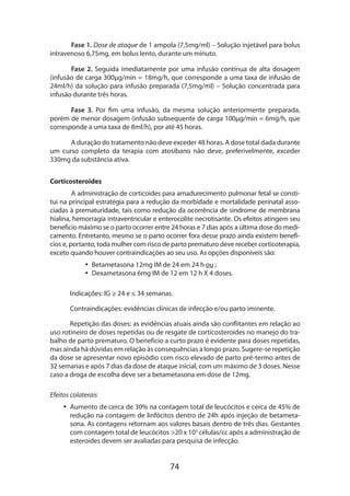 74
Fase 1. Dose de ataque de 1 ampola (7,5mg/ml) – Solução injetável para bolus
intravenoso 6,75mg, em bolus lento, durante um minuto.
Fase 2. Seguida imediatamente por uma infusão contínua de alta dosagem
(infusão de carga 300µg/min = 18mg/h, que corresponde a uma taxa de infusão de
24ml/h) da solução para infusão preparada (7,5mg/ml) – Solução concentrada para
infusão durante três horas.
Fase 3. Por fim uma infusão, da mesma solução anteriormente preparada,
porém de menor dosagem (infusão subsequente de carga 100µg/min = 6mg/h, que
corresponde a uma taxa de 8ml/h), por até 45 horas.
A duração do tratamento não deve exceder 48 horas. A dose total dada durante
um curso completo da terapia com atosibano não deve, preferivelmente, exceder
330mg da substância ativa.
Corticosteroides
A administração de corticoides para amadurecimento pulmonar fetal se consti-
tui na principal estratégia para a redução da morbidade e mortalidade perinatal asso-
ciadas à prematuridade, tais como redução da ocorrência de síndrome de membrana
hialina, hemorragia intraventricular e enterocolite necrotisante. Os efeitos atingem seu
benefício máximo se o parto ocorrer entre 24 horas e 7 dias após a última dose do medi-
camento. Entretanto, mesmo se o parto ocorrer fora desse prazo ainda existem benefí-
cios e, portanto, toda mulher com risco de parto prematuro deve receber corticoterapia,
exceto quando houver contraindicações ao seu uso. As opções disponíveis são:
•• Betametasona 12mg IM de 24 em 24 h ou ;
•• Dexametasona 6mg IM de 12 em 12 h X 4 doses.
Indicações: IG ≥ 24 e ≤ 34 semanas.
Contraindicações: evidências clínicas de infecção e/ou parto iminente.
Repetição das doses: as evidências atuais ainda são conflitantes em relação ao
uso rotineiro de doses repetidas ou de resgate de corticosteroides no manejo do tra-
balho de parto prematuro. O benefício a curto prazo é evidente para doses repetidas,
mas ainda há dúvidas em relação às consequências a longo prazo. Sugere-se repetição
da dose se apresentar novo episódio com risco elevado de parto pré-termo antes de
32 semanas e após 7 dias da dose de ataque inicial, com um máximo de 3 doses. Nesse
caso a droga de escolha deve ser a betametasona em dose de 12mg.
Efeitos colaterais
•• Aumento de cerca de 30% na contagem total de leucócitos e cerca de 45% de
redução na contagem de linfócitos dentro de 24h após injeção de betameta-
sona. As contagens retornam aos valores basais dentro de três dias. Gestantes
com contagem total de leucócitos >20 x 103
células/cc após a administração de
esteroides devem ser avaliadas para pesquisa de infecção.
 