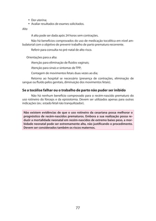 77
•• Dor uterina;
•• Avaliar resultados de exames solicitados.
Alta
A alta pode ser dada após 24 horas sem contrações.
Não há benefícios comprovados do uso de medicação tocolítica em nível am-
bulatorial com o objetivo de prevenir trabalho de parto prematuro recorrente.
Referir para consulta no pré-natal de alto risco.
Orientações para a alta:
Atenção para eliminação de fluidos vaginais;
Atenção para sinais e sintomas de TPP;
Contagem de movimentos fetais duas vezes ao dia;
Retorno ao hospital se necessário (presença de contrações, eliminação de
sangue ou fluido pelos genitais, diminuição dos movimentos fetais).
Se a tocólise falhar ou o trabalho de parto não puder ser inibido
Não há nenhum benefício comprovado para o recém-nascido prematuro do
uso rotineiro do fórceps e da episiotomia. Devem ser utilizados apenas para outras
indicações (ex.: estado fetal não tranquilizador).
Não existem evidências de que o uso rotineiro da cesariana possa melhorar o
prognóstico de recém-nascidos prematuros. Embora a sua realização possa re-
duzir a mortalidade neo­natal em recém-nascidos de extremo baixo peso, a mor-
bidade neonatal pode ser extremamente alta, não justificando o procedimento.
Devem ser considerados também os riscos maternos.
 