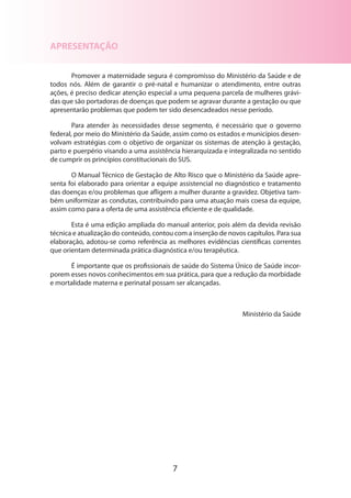 7
APRESENTAÇÃO
Promover a maternidade segura é compromisso do Ministério da Saúde e de
todos nós. Além de garantir o pré-natal e humanizar o atendimento, entre outras
ações, é preciso dedicar atenção especial a uma pequena parcela de mulheres grávi-
das que são portadoras de doenças que podem se agravar durante a gestação ou que
apresentarão problemas que podem ter sido desencadeados nesse período.
Para atender às necessidades desse segmento, é necessário que o governo
fede­ral, por meio do Ministério da Saúde, assim como os estados e municípios desen-
volvam estratégias com o objetivo de organizar os sistemas de atenção à gestação,
parto e puerpério visando a uma assistência hierarquizada e integralizada no sentido
de cumprir os princípios constitucionais do SUS.
O Manual Técnico de Gestação de Alto Risco que o Ministério da Saúde apre-
senta foi elaborado para orientar a equipe assistencial no diagnóstico e tratamento
das doenças e/ou problemas que afligem a mulher durante a gravidez. Objetiva tam-
bém uniformizar as condutas, contribuindo para uma atuação mais coesa da equipe,
assim como para a oferta de uma assistência eficiente e de qualidade.
Esta é uma edição ampliada do manual anterior, pois além da devida revisão
técnica e atualização do conteúdo, contou com a inserção de novos capítulos. Para sua
elaboração, adotou-se como referência as melhores evidências científicas correntes
que orientam determinada prática diagnóstica e/ou terapêutica.
É importante que os profissionais de saúde do Sistema Único de Saúde incor-
porem esses novos conhecimentos em sua prática, para que a redução da morbidade
e mortalidade materna e perinatal possam ser alcançadas.
Ministério da Saúde
 