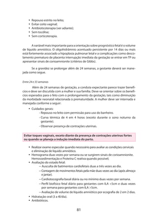 81
•• Repouso estrito no leito;
•• Evitar coito vaginal;
•• Antibioticoterapia (ver adiante);
•• Sem tocólise;
•• Sem corticoterapia.
A variável mais importante para a orientação sobre prognóstico fetal é o volume
de líquido amniótico. O oligohidrâmnio acentuado persistente por 14 dias ou mais
está fortemente associado a hipoplasia pulmonar letal e a complicações como desco-
lamento prematuro de placenta interrupção imediata da gestação se entrar em TP ou
apresentar sinais de corioamnionite (critérios de Gibbs).
Se a gravidez se prolongar além de 24 semanas, a gestante deverá ser mane-
jada como segue.
Entre 24 e 33 semanas
Além de 24 semanas de gestação, a conduta expectante parece trazer benefí-
cios e deve ser discutida com a mulher e sua família. Deve-se orientar sobre os benefí-
cios esperados para o feto com o prolongamento da gestação, tais como diminuição
da morbidade neonatal relacionada à prematuridade. A mulher deve ser internada e
manejada conforme a seguir:
•• Cuidados gerais:
- Repouso no leito com permissão para uso do banheiro.
- Curva térmica de 4 em 4 horas (exceto durante o sono noturno da
gestante).
- Observar presença de contrações uterinas.
Evitar toques vaginais, exceto diante da presença de contrações uterinas fortes
ou quando se planeja a indução imediata do parto.
•• Realizar exame especular quando necessário para avaliar as condições cervicais
e eliminação de líquido amniótico.
•• Hemograma duas vezes por semana ou se surgirem sinais de corioamnionite.
Hemossedimentação e Proteína C reativa quando possível;
•• Avaliação do estado fetal:
– Ausculta de batimentos cardiofetais duas a três vezes ao dia.
– Contagem de movimentos fetais pela mãe duas vezes ao dia (após almoço
e jantar).
– Cardiotocografia basal diária ou no mínimo duas vezes por semana.
– Perfil biofísico fetal diário para gestantes com ILA 5cm e duas vezes
por semana para gestantes com ILA 5cm.
– Avaliação de volume de líquido amniótico por ecografia de 2 em 2 dias.
•• Hidratação oral (3 a 4l/dia).
•• Antibióticos.
 