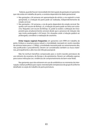 83
Todavia, quando houver necessidade de interrupção da gestação em gestantes
que não estão em trabalho de parto, a conduta dependerá da idade gestacional:
•• Nas gestações ≥34 semanas em apresentação de vértice, a via vaginal é a mais
apropriada, e a indução do parto pode ser realizada, independentemente do
estado cervical.
•• Nas gestações 34 semanas, a via de parto dependerá do estado cervical. Na-
quelas com escore de Bishop ≥ 6, a indução do parto pode ser feita com ocito-
cina. Naquelas com escore de Bishop 6, pode-se avaliar a utilização de miso-
prostol para amadurecimento cervical, desde que o processo de indução não
seja muito prolongado (24 horas). Em situações onde a indução poderá ser
prolongada, considerar a realização de cesariana.
Evitar toques vaginais frequentes em gestantes com RPM em trabalho de
parto. Embora a cesariana possa reduzir a mortalidade neonatal em recém-nascidos
de extremo baixo peso (1.000g), a morbidade neonatal pode ser extremamente alta,
não justificando o procedimento. Devem ser considerados também os riscos mater-
nos, principalmente o alto risco de infecção puerperal.
Não há nenhum benefício comprovado para o recém-nascido prematuro do
uso rotineiro da cesariana, do fórceps e da episiotomia. Devem ser utilizados apenas
para outras indicações (ex.: evidências de comprometimento do bem-estar fetal).
Nas gestantes que não estiverem em uso de antibióticos no momento da inter-
rupção, realizar profilaxia para sepsis neonatal pelo estreptococo do grupo B conforme
detalhado na seção de trabalho de parto prematuro.
 