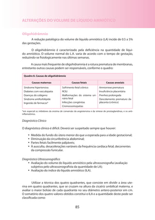 85
ALTERAÇÕES DO VOLUME DE LÍQUIDO AMNIÓTICO
Oligohidrâmnio
A redução patológica do volume de líquido amniótico (LA) incide de 0.5 a 5%
das gestações.
O oligohidrâmnio é caracterizado pela deficiência na quantidade de líqui-
do amniótico. O volume normal do L.A. varia de acordo com o tempo de gestação,
reduzin­do-se fisiologicamente nas últimas semanas.
A causa mais frequente de oligohidramnia é a rotura prematura de membranas,
entretanto outras causas podem ser responsáveis, conforme o quadro:
Quadro 8. Causas de oligohidrâmnio
Causas maternas Causas fetais Causas anexiais
Síndrome hipertensiva
Diabetes com vasculopatia
Doenças do colágeno
Síndrome antifosfolipide
Ingestão de fármacos*
Sofrimento fetal crônico
RCIU
Malformações do sistema uri­
nário fetal
Infecções congênitas
Cromossomopatias
Amniorrexe prematura
Insuficiência placentária
Prenhez prolongada
Descolamento prematuro da
placenta (crônico)
*em especial os inibidores da enzima de conversão da angiotensina e da síntese de prostaglandinas, e os anti-
inflamatórios.
Diagnóstico Clínico
O diagnóstico clínico é difícil. Deverá ser suspeitado sempre que houver:
•• Medida do fundo do útero menor do que a esperada para a idade gestacional;
•• Diminuição da circunferência abdominal;
•• Partes fetais facilmente palpáveis;
•• À ausculta, desacelerações variáveis da frequência cardíaca fetal, decorrentes
da compressão funicular.
Diagnóstico Ultrassonográfico
•• Avaliação do volume do líquido amniótico pela ultrassonografia (avaliação
subjetiva pelo ultrassonografista da quantidade de LA);
•• Avaliação do índice do líquido amniótico (ILA).
Utilizar a técnica dos quatro quadrantes, que consiste em dividir a área ute-
rina em quatro quadrantes, que se cruzam na altura da cicatriz umbilical materna, e
avaliar o maior bolsão de cada quadrante no seu diâmetro antero-posterior em cm.
O somatório dos quatro valores obtidos constitui o ILA e a quantidade deste pode ser
classificada como:
 