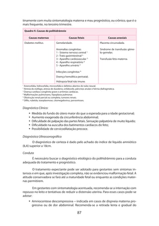87
tinamente com muita sintomatologia materna e mau prognóstico, ou crônico, que é o
mais frequente, no terceiro trimestre.
Quadro 9. Causas de polihidrâmnio
Causas maternas Causas fetais Causas anexiais
Diabetes mellitus. Gemelaridade.
Anomalias congênitas:
1 - Sistema nervoso central 1;
2 - Trato gastrintestinal 2;
3 - Aparelho cardiovascular 3;
4 - Aparelho respiratório 4;
5 - Aparelho urinário 5;
Infecções congênitas 6;
Doença hemolítica perinatal;
Hidropsia fetal não imune.
Placenta circunvalada.
Síndrome de transfusão gême-
lo-gemelar;
Transfusão feto-materna.
1
Anencefalia, hidrocefalia, microcefalia e defeitos abertos do tubo neural.
2
Atresia do esôfago, atresia de duodeno, onfalocele, pâncreas anular e hérnia diafragmática.
3
Doença cardíaca congênita grave e arritmias cardíacas.
4
Malformações pulmonares, hipoplasia pulmonar.
5
Obstrução renal parcial ou completa, tumores renais.
6
Sífilis, rubéola, toxoplasmose, citomegalovirus, parvoviroses.
Diagnóstico Clínico:
•• Medida do fundo do útero maior do que a esperada para a idade gestacional;
•• Aumento exagerado da circunferência abdominal;
•• Dificuldade de palpação das partes fetais. Sensação palpatória de muito líquido;
•• Dificuldade na ausculta dos batimentos cardíacos do feto;
•• Possibilidade de cervicodilatação precoce.
Diagnóstico Ultrassonográfico
O diagnóstico de certeza é dado pelo achado do índice de líquido amniótico
(ILA) superior a 18cm.
Conduta
É necessário buscar o diagnóstico etiológico do polihidrâmnio para a conduta
adequada do tratamento e prognóstico.
O tratamento expectante pode ser adotado para gestantes sem sintomas in-
tensos e em que, após investigação completa, não se evidenciou malformação fetal. A
atitude conservadora se fará até a maturidade fetal ou enquanto as condições mater-
nas permitirem.
Em gestantes com sintomatologia acentuada, recomenda-se a internação com
repouso no leito e tentativas de reduzir a distensão uterina. Para esses casos pode-se
adotar:
•• Amniocentese descompressiva – indicada em casos de dispneia materna pro-
gressiva ou de dor abdominal. Recomenda-se a retirada lenta e gradual do
 