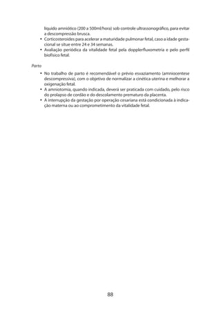 88
líquido amniótico (200 a 500ml/hora) sob controle ultrassonográfico, para evitar
a descompressão brusca.
•• Corticosteroides para acelerar a maturidade pulmonar fetal, caso a idade gesta-
cional se situe entre 24 e 34 semanas.
•• Avaliação periódica da vitalidade fetal pela dopplerfluxometria e pelo perfil
biofísico fetal.
Parto
•• No trabalho de parto é recomendável o prévio esvaziamento (amniocentese
descompressiva), com o objetivo de normalizar a cinética uterina e melhorar a
oxigenação fetal.
•• A amniotomia, quando indicada, deverá ser praticada com cuidado, pelo risco
do prolapso de cordão e do descolamento prematuro da placenta.
•• A interrupção da gestação por operação cesariana está condicionada à indica-
ção materna ou ao comprometimento da vitalidade fetal.
 