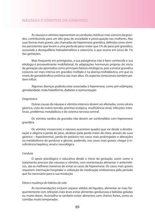 89
NÁUSEAS E VÔMITOS DA GRAVIDEZ
Asnáuseasevômitosrepresentamascondiçõesmédicasmaiscomunsdagravi-
dez, contribuindo para um alto grau de ansiedade e preocupação nas mulheres. Nas
suas formas mais graves, são chamadas de hiperemese gravídica, definida como vômi-
tos persistentes que levam a uma perda de peso maior que 5% do peso pré-gravídico,
associada a desequilíbrio hidroeletrolítico e cetonúria, o que ocorre em cerca de 1%
das gestações.
Mais frequente em primigestas, a sua patogênese não é bem conhecida e sua
etiologia é provavelmente multifatorial. As adaptações hormonais próprias do início
da gestação são apontados como principais fatores etiológicos, pois a emese gravídica
costuma ser mais intensa em gravidez múltipla e na doença trofoblástica, em que os
níveis de gonadotrofina coriônica são mais altos. Os aspectos emocionais também po-
dem influir.
Algumas doenças poderão estar associadas à hiperemese, como pré-eclâmpsia,
gemelaridade, mola hidatiforme, diabetes e isoimunização.
Diagnóstico
Outras causas de náuseas e vômitos intensos devem ser afastadas, como úlcera
gástrica, cisto de ovário torcido, prenhez ectópica, insuficiência renal, infecções intes-
tinais, problemas metabólicos e do sistema nervoso central.
Os vômitos tardios da gravidez não devem ser confundidos com hiperemese
gravídica.
Os vômitos incoercíveis e náuseas acarretam quadro que vai desde a desidra­
tação e oligúria à perda de peso, alcalose (pela perda maior de cloro, através do suco
gástrico – hipocloremia), perda de potássio nos casos mais prolongados e alterações
no metabolismo de gorduras e glicose, podendo, nos casos mais graves, chegar à in-
suficiência hepática, renal e neurológica.
Conduta
O apoio psicológico e educativo desde o início da gestação, assim como o
tratamento precoce das náuseas e vômitos, com reorientação alimentar e antieméti-
cos, são as melhores maneiras de evitar os casos de hiperemese. Os casos mais graves
requerem internação hospitalar e utilização de medicação endovenosa pelo período
que for necessário para a sua resolução.
Dieta e mudança de hábitos de vida
As recomendações incluem separar sólidos de líquidos, alimentar-se mais fre-
quentemente com refeições mais leves evitar alimentos gordurosos e bebidas geladas
ou muito doces. Aconselha-se também evitar alimentos com cheiros fortes, como as
comidas muito temperadas.
 