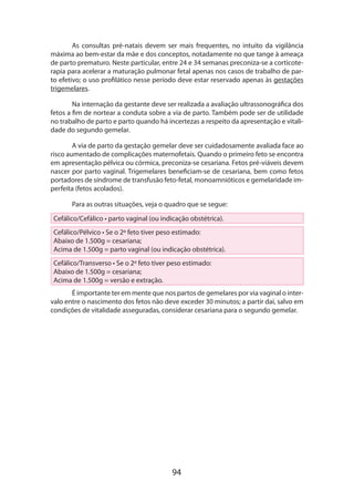 94
As consultas pré-natais devem ser mais frequentes, no intuito da vigilância
máxima ao bem-estar da mãe e dos conceptos, notadamente no que tange à ameaça
de parto prematuro. Neste particular, entre 24 e 34 semanas preconiza-se a corticote­
rapia para acelerar a maturação pulmonar fetal apenas nos casos de trabalho de par-
to efetivo; o uso profilático nesse período deve estar reservado apenas às gestações
trigemelares.
Na internação da gestante deve ser realizada a avaliação ultrassonográfica dos
fetos a fim de nortear a conduta sobre a via de parto. Também pode ser de utilidade
no trabalho de parto e parto quando há incertezas a respeito da apresentação e vitali-
dade do segundo gemelar.
A via de parto da gestação gemelar deve ser cuidadosamente avaliada face ao
risco aumentado de complicações maternofetais. Quando o primeiro feto se encontra
em apresentação pélvica ou córmica, preconiza-se cesariana. Fetos pré-viáveis devem
nascer por parto vaginal. Trigemelares beneficiam-se de cesariana, bem como fetos
portadores de síndrome de transfusão feto-fetal, monoamnióticos e gemelaridade im-
perfeita (fetos acolados).
Para as outras situações, veja o quadro que se segue:
Cefálico/Cefálico • parto vaginal (ou indicação obstétrica).
Cefálico/Pélvico • Se o 2º feto tiver peso estimado:
Abaixo de 1.500g = cesariana;
Acima de 1.500g = parto vaginal (ou indicação obstétrica).
Cefálico/Transverso • Se o 2º feto tiver peso estimado:
Abaixo de 1.500g = cesariana;
Acima de 1.500g = versão e extração.
É importante ter em mente que nos partos de gemelares por via vaginal o inter-
valo entre o nascimento dos fetos não deve exceder 30 minutos; a partir daí, salvo em
condições de vitalidade asseguradas, considerar cesariana para o segundo gemelar.
 