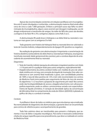 95
ALOIMUNIZAÇÃO MATERNO-FETAL
Apesardasrecomendaçõesexistentesemrelaçãoàprofilaxiacomimunoglobu­
lina anti-D serem divulgadas e conhecidas, a aloimunização materno-fetal ainda afeta
cerca de cinco a cada 1.000 gestações. Embora a principal causa seja falha na admi-
nistração da imunoglobulina, alguns casos ocorrem por dosagem inadequada, uso de
drogas endovenosas e transfusões de sangue. Ao redor de 98% dos casos são devidos
a antígeno D do fator Rh e 2% a antígenos atípicos como Kell, E ou C.
A aloimunização Rh pode levar à hidropsia e ao óbito fetal ou neonatal, e cos-
tuma ser mais grave com os antígenos D e Kell.
Toda gestante com história de hidropsia fetal ou neonatal deve ter solicitado o
teste de Coombs Indireto, independentemente da tipagem Rh (positivo ou negativo).
Na avaliação da gestante com aloimunização é importante a caracterização da
história obstétrica (antecedente de óbito fetal ou neonatal por hidropsia, exsanguíneo
transfusão neonatal, idade gestacional dos eventos), pois a conduta depende do ante-
cedente de acometimento fetal ou neonatal.
Diagnóstico
•• Teste de Coombs indireto (pesquisa de anticorpos irregulares) positivo com título
1/16 para anti-D e qualquer título para outros antígenos, especialmente Kell.
•• Dopplervelocimetria da artéria cerebral média com medida do pico de veloci-
dade sistólica em cm/seg, com correção do ângulo de insonação. Este valor cor-
relaciona-se com anemia fetal moderada e grave, com sensibilidade próxima
de 100% e taxa de falso-positivo de 12% e tem sido recomendado nos centros
de Medicina Fetal como padrão para seguimento de fetos de risco de anemia.
Os algoritmos 1 e 2 resumem a proposta de seguimento pré-natal. Nos centros
onde não há disponibilidade de acesso a dopplervelocimetria com ultrassono-
grafista experiente, pode-se utilizar a amniocentese seriada com espectrofoto-
metria de líquido amniótico. A variação da densidade óptica da concentração
de bilirrubina fetal no comprimento de onda de 450nm (ΔDO450) é plotada no
gráfico de Liley e a conduta é tomada.
Conduta
A profilaxia é dever de todos os médicos para que esta doença seja erradicada.
Na eventualidade do diagnóstico de aloimunização, a gestante deve ser encaminhada
para centros de referência para o acompanhamento da gravidez.
Todo feto anêmico deve ser transfundido para prevenir a hidropsia, que au-
menta o risco de óbito e sequelas neurológicas. Para tanto é necessária cordocentese
e bolsa de sangue específica para esse procedimento, que deve se realizado em centro
de Medicina Fetal.
 