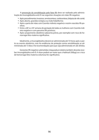 96
A prevenção da sensibilização pelo fator Rh deve ser realizada pela adminis-
tração de imunoglobulina anti-D nas seguintes situações em mães Rh negativo:
•• Após procedimentos invasivos: amniocentese, cordocentese, biópsia de vilo corial;
•• Após aborto, gravidez ectópica ou mola hidatiforme;
•• Após o parto de mães com Coombs indireto negativo e recém-nascidos Rh po-
sitivo;
•• Entre a 28ª e a 34ª semana de gestação de todas as mulheres com Coombs indi-
reto negativo e com parceiros Rh positivos;
•• Após sangramento obstétrico (placenta prévia, por exemplo) com risco de he-
morragia feto-materna significativa.
Idealmente, a imunoglobulina deverá ser administrada até 72 horas após o par-
to ou evento obstétrico, mas há evidências de proteção contra sensibilização se ad-
ministrada até 13 dias e há recomendações para que seja administrada em até 28 dias;
Gestantes Rh negativo submetidas à laqueadura tubária também deverão rece-
ber imunoglobulina anti-D. A dose poderá ser maior que a habitual (300µg) se o risco
de hemorragia feto-materna volumosa for significativo.
 
