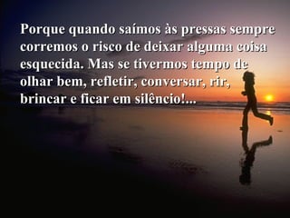 Porque quando saímos às pressas semprePorque quando saímos às pressas sempre
corremos o risco de deixar alguma coisacorremos o risco de deixar alguma coisa
esquecida. Mas se tivermos tempo deesquecida. Mas se tivermos tempo de
olhar bem, refletir, conversar, rir,olhar bem, refletir, conversar, rir,
brincar e ficar em silêncio!...brincar e ficar em silêncio!...
 