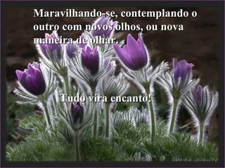 Maravilhando-se, contemplando oMaravilhando-se, contemplando o
outro com novos olhos, ou novaoutro com novos olhos, ou nova
maneira de olhar.maneira de olhar.
Tudo vira encanto!Tudo vira encanto!
 