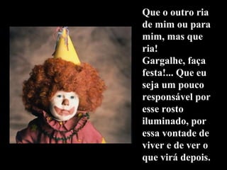 Que o outro riaQue o outro ria
de mim ou parade mim ou para
mim, mas quemim, mas que
ria!ria!
Gargalhe, façaGargalhe, faça
festa!... Que eufesta!... Que eu
seja um poucoseja um pouco
responsável porresponsável por
esse rostoesse rosto
iluminado, poriluminado, por
essa vontade deessa vontade de
viver e de ver oviver e de ver o
que virá depois.que virá depois.
 