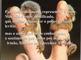 Para indistintamente representar o amor.Para indistintamente representar o amor.
Mas não o amor mistificado,Mas não o amor mistificado,
que muitos julgam ter o poder de fazerque muitos julgam ter o poder de fazer
levitar...levitar...
mas o amor que todos conhecemos,mas o amor que todos conhecemos,
o sentimento que temos por mãe, pai,o sentimento que temos por mãe, pai,
irmão, filho ou uma preciosa Amizade.irmão, filho ou uma preciosa Amizade.
 