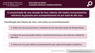 portaldeboaspraticas.iff.fiocruz.br
GESTAÇÃO DE RISCO:
CUIDADOS BÁSICOS E IMPRESCINDÍVEIS
A caracterização de uma situação de risco, todavia, não implica necessariamente
referência da gestante para acompanhamento em pré-natal de alto risco.
Classificação dos fatores de risco, com vistas ao encaminhamento:
1. Fatores de risco que permitem a realização do pré-natal pela equipe de Atenção Básica
2. Fatores de risco que podem indicar o encaminhamento para o pré-natal em unidade de
alto risco
3. Fatores de risco que indicam encaminhamento para urgência/emergência obstétrica
(Ministério da Saúde, 2012)
 