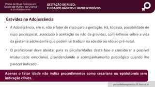 portaldeboaspraticas.iff.fiocruz.br
GESTAÇÃO DE RISCO:
CUIDADOS BÁSICOS E IMPRESCINDÍVEIS
• A Adolescência, em si, não é fator de risco para a gestação. Há, todavia, possibilidade de
risco psicossocial, associado à aceitação ou não da gravidez, com reflexos sobre a vida
da gestante adolescente que podem se traduzir na adesão ou não ao pré-natal.
• O profissional deve atentar para as peculiaridades desta fase e considerar a possível
imaturidade emocional, providenciando o acompanhamento psicológico quando lhe
parecer indicado.
Gravidez na Adolescência
Apenas o fator idade não indica procedimentos como cesariana ou episiotomia sem
indicação clínica.
 