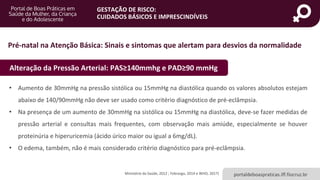 portaldeboaspraticas.iff.fiocruz.br
GESTAÇÃO DE RISCO:
CUIDADOS BÁSICOS E IMPRESCINDÍVEIS
Ministério da Saúde, 2012 ; Febrasgo, 2014 e WHO, 2017)
Alteração da Pressão Arterial: PAS≥140mmhg e PAD≥90 mmHg
• Aumento de 30mmHg na pressão sistólica ou 15mmHg na diastólica quando os valores absolutos estejam
abaixo de 140/90mmHg não deve ser usado como critério diagnóstico de pré-eclâmpsia.
• Na presença de um aumento de 30mmHg na sistólica ou 15mmHg na diastólica, deve-se fazer medidas de
pressão arterial e consultas mais frequentes, com observação mais amiúde, especialmente se houver
proteinúria e hiperuricemia (ácido úrico maior ou igual a 6mg/dL).
• O edema, também, não é mais considerado critério diagnóstico para pré-eclâmpsia.
Pré-natal na Atenção Básica: Sinais e sintomas que alertam para desvios da normalidade
 