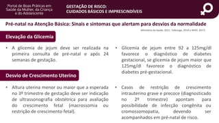 portaldeboaspraticas.iff.fiocruz.br
GESTAÇÃO DE RISCO:
CUIDADOS BÁSICOS E IMPRESCINDÍVEIS
• A glicemia de jejum deve ser realizada na
primeira consulta de pré-natal e após 24
semanas de gestação.
• Glicemia de jejum entre 92 a 125mg/dl
favorece o diagnóstico de diabetes
gestacional, se glicemia de jejum maior que
125mg/dl favorece o diagnóstico de
diabetes pré-gestacional.
Pré-natal na Atenção Básica: Sinais e sintomas que alertam para desvios da normalidade
Elevação da Glicemia
Desvio de Crescimento Uterino
• Altura uterina menor ou maior que a esperada
no 3º trimestre de gestação deve ser indicação
de ultrassonografia obstétrica para avaliação
do crescimento fetal (macrossomia ou
restrição de crescimento fetal).
• Casos de restrição de crescimento
intrauterino grave e precoce (diagnosticado
no 2º trimestre) apontam para
possibilidade de infecção congênita ou
cromossomopatia, devendo ser
acompanhados em pré-natal de risco.
Ministério da Saúde, 2012 ; Febrasgo, 2014 e WHO, 2017)
 