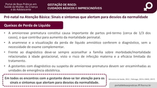 portaldeboaspraticas.iff.fiocruz.br
GESTAÇÃO DE RISCO:
CUIDADOS BÁSICOS E IMPRESCINDÍVEIS
• A amniorrexe prematura constitui causa importante de partos pré-termo (cerca de 1/3 dos
casos), o que contribui para aumento da mortalidade perinatal.
• A anamnese e a visualização da perda de líquido amniótico conferem o diagnóstico, sem a
necessidade de exame complementar.
• Frente ao diagnóstico deve-se sempre aconselhar a família sobre morbidade/mortalidade
relacionadas à idade gestacional, visto o risco de infecção materna e a eficácia limitada do
tratamento.
• A gestantes com diagnóstico ou suspeita de amniorrexe prematura devem ser encaminhadas as
unidades de emergência obstétrica.
Ministério da Saúde, 2012 ; Febrasgo, 2014 e WHO, 2017)Em todos os encontros com a gestante deve-se ter atenção para os
sinais e sintomas que alertam para desvios da normalidade.
Pré-natal na Atenção Básica: Sinais e sintomas que alertam para desvios da normalidade
Queixas de Perda de Líquido
 