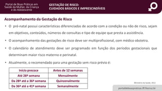 portaldeboaspraticas.iff.fiocruz.br
GESTAÇÃO DE RISCO:
CUIDADOS BÁSICOS E IMPRESCINDÍVEIS
Ministério da Saúde, 2012
• O pré-natal possui características diferenciadas de acordo com a condição ou não de risco, sejam
em objetivos, conteúdos, números de consultas e tipo de equipe que presta a assistência.
• O acompanhamento das gestações de risco deve ser multiprofissional, com médico obstetra.
• O calendário de atendimento deve ser programado em função dos períodos gestacionais que
determinam maior risco materno e perinatal.
• Atualmente, o recomendado para uma gestação sem risco prévio é:
Acompanhamento da Gestação de Risco
Início precoce Antes de 12 semanas
Até 28ª semana Mensalmente
Da 28ª até a 36ª semana Quinzenalmente
Da 36ª até a 41ª semana Semanalmente
 