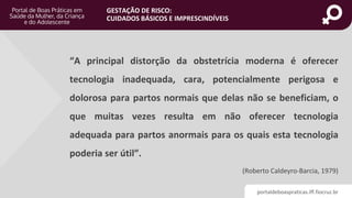 portaldeboaspraticas.iff.fiocruz.br
GESTAÇÃO DE RISCO:
CUIDADOS BÁSICOS E IMPRESCINDÍVEIS
“A principal distorção da obstetrícia moderna é oferecer
tecnologia inadequada, cara, potencialmente perigosa e
dolorosa para partos normais que delas não se beneficiam, o
que muitas vezes resulta em não oferecer tecnologia
adequada para partos anormais para os quais esta tecnologia
poderia ser útil”.
(Roberto Caldeyro-Barcia, 1979)
 