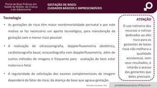 portaldeboaspraticas.iff.fiocruz.br
GESTAÇÃO DE RISCO:
CUIDADOS BÁSICOS E IMPRESCINDÍVEIS
Ministério da Saúde, 2012
• As gestações de risco têm maior morbimortalidade perinatal e por este
motivo se faz necessário um aporte tecnológico, para manutenção da
gestação com o menor risco possível.
• A realização de ultrassonografia, dopplerfluxometria obstétrica,
cardiotocografia basal, ecocardiografia com dopplerfluxometria, além de
outros métodos de imagens é frequente para avaliação do bem estar
materno e fetal.
• A regularidade de solicitação dos exames complementares de imagem
dependerá do fator de risco, da doença de base que agrava gestação.
Tecnologia ATENÇÃO
O uso rotineiro dos
recursos e rotinas
dedicados ao alto
risco para as
gestantes de baixo
risco não melhora a
qualidade
assistencial, nem
seus resultados, e
retarda o acesso
das gestantes que
deles precisam.
 