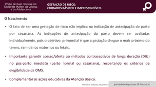 portaldeboaspraticas.iff.fiocruz.br
GESTAÇÃO DE RISCO:
CUIDADOS BÁSICOS E IMPRESCINDÍVEIS
• O fato de ser uma gestação de risco não implica na indicação de antecipação do parto
por cesariana. As indicações de antecipação do parto devem ser avaliadas
individualmente, pois o objetivo primordial é que a gestação chegue o mais próximo do
termo, sem danos maternos ou fetais.
• Importante garantir acesso/oferta ao métodos contraceptivos de longa duração (DIU)
no pós-parto imediato (parto normal ou cesariana), respeitando os critérios de
elegibilidade da OMS.
• Complementar as ações educativas da Atenção Básica.
Ministério da Saúde, 2012/2018
O Nascimento
 